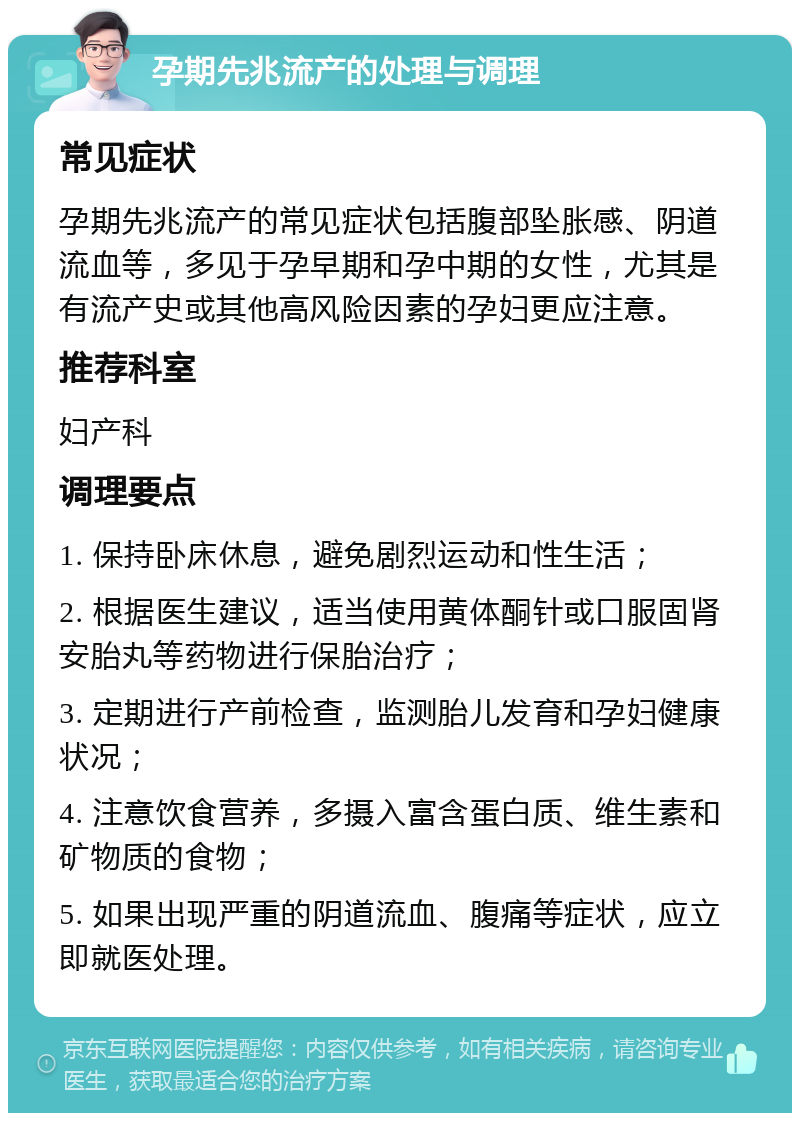 孕期先兆流产的处理与调理 常见症状 孕期先兆流产的常见症状包括腹部坠胀感、阴道流血等，多见于孕早期和孕中期的女性，尤其是有流产史或其他高风险因素的孕妇更应注意。 推荐科室 妇产科 调理要点 1. 保持卧床休息，避免剧烈运动和性生活； 2. 根据医生建议，适当使用黄体酮针或口服固肾安胎丸等药物进行保胎治疗； 3. 定期进行产前检查，监测胎儿发育和孕妇健康状况； 4. 注意饮食营养，多摄入富含蛋白质、维生素和矿物质的食物； 5. 如果出现严重的阴道流血、腹痛等症状，应立即就医处理。