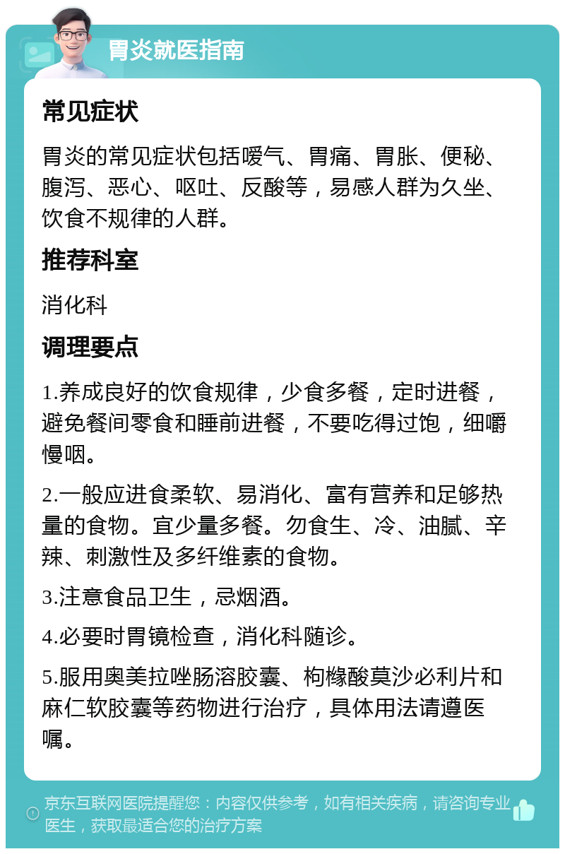 胃炎就医指南 常见症状 胃炎的常见症状包括嗳气、胃痛、胃胀、便秘、腹泻、恶心、呕吐、反酸等，易感人群为久坐、饮食不规律的人群。 推荐科室 消化科 调理要点 1.养成良好的饮食规律，少食多餐，定时进餐，避免餐间零食和睡前进餐，不要吃得过饱，细嚼慢咽。 2.一般应进食柔软、易消化、富有营养和足够热量的食物。宜少量多餐。勿食生、冷、油腻、辛辣、刺激性及多纤维素的食物。 3.注意食品卫生，忌烟酒。 4.必要时胃镜检查，消化科随诊。 5.服用奥美拉唑肠溶胶囊、枸橼酸莫沙必利片和麻仁软胶囊等药物进行治疗，具体用法请遵医嘱。