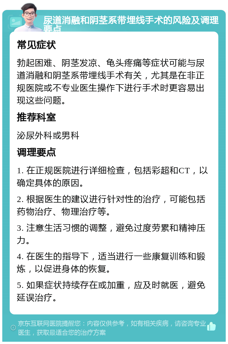 尿道消融和阴茎系带埋线手术的风险及调理要点 常见症状 勃起困难、阴茎发凉、龟头疼痛等症状可能与尿道消融和阴茎系带埋线手术有关，尤其是在非正规医院或不专业医生操作下进行手术时更容易出现这些问题。 推荐科室 泌尿外科或男科 调理要点 1. 在正规医院进行详细检查，包括彩超和CT，以确定具体的原因。 2. 根据医生的建议进行针对性的治疗，可能包括药物治疗、物理治疗等。 3. 注意生活习惯的调整，避免过度劳累和精神压力。 4. 在医生的指导下，适当进行一些康复训练和锻炼，以促进身体的恢复。 5. 如果症状持续存在或加重，应及时就医，避免延误治疗。