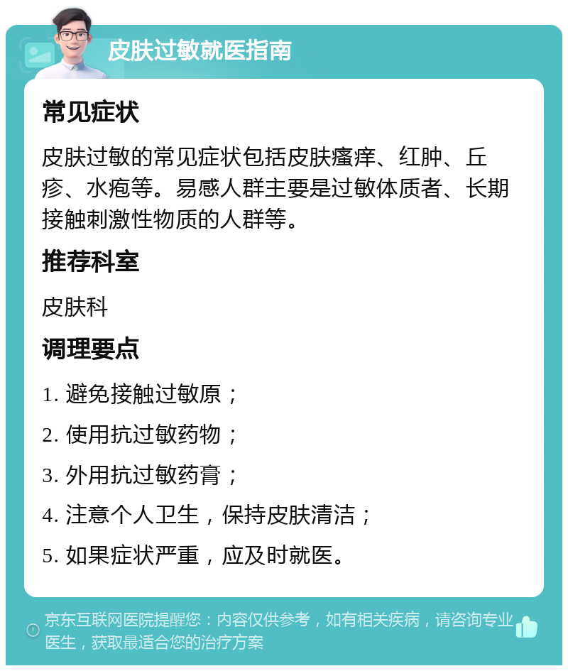 皮肤过敏就医指南 常见症状 皮肤过敏的常见症状包括皮肤瘙痒、红肿、丘疹、水疱等。易感人群主要是过敏体质者、长期接触刺激性物质的人群等。 推荐科室 皮肤科 调理要点 1. 避免接触过敏原； 2. 使用抗过敏药物； 3. 外用抗过敏药膏； 4. 注意个人卫生，保持皮肤清洁； 5. 如果症状严重，应及时就医。