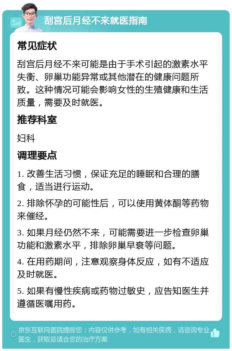 刮宫后月经不来就医指南 常见症状 刮宫后月经不来可能是由于手术引起的激素水平失衡、卵巢功能异常或其他潜在的健康问题所致。这种情况可能会影响女性的生殖健康和生活质量，需要及时就医。 推荐科室 妇科 调理要点 1. 改善生活习惯，保证充足的睡眠和合理的膳食，适当进行运动。 2. 排除怀孕的可能性后，可以使用黄体酮等药物来催经。 3. 如果月经仍然不来，可能需要进一步检查卵巢功能和激素水平，排除卵巢早衰等问题。 4. 在用药期间，注意观察身体反应，如有不适应及时就医。 5. 如果有慢性疾病或药物过敏史，应告知医生并遵循医嘱用药。