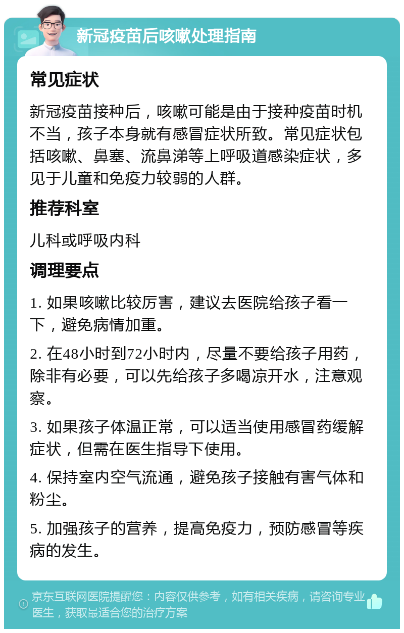 新冠疫苗后咳嗽处理指南 常见症状 新冠疫苗接种后，咳嗽可能是由于接种疫苗时机不当，孩子本身就有感冒症状所致。常见症状包括咳嗽、鼻塞、流鼻涕等上呼吸道感染症状，多见于儿童和免疫力较弱的人群。 推荐科室 儿科或呼吸内科 调理要点 1. 如果咳嗽比较厉害，建议去医院给孩子看一下，避免病情加重。 2. 在48小时到72小时内，尽量不要给孩子用药，除非有必要，可以先给孩子多喝凉开水，注意观察。 3. 如果孩子体温正常，可以适当使用感冒药缓解症状，但需在医生指导下使用。 4. 保持室内空气流通，避免孩子接触有害气体和粉尘。 5. 加强孩子的营养，提高免疫力，预防感冒等疾病的发生。