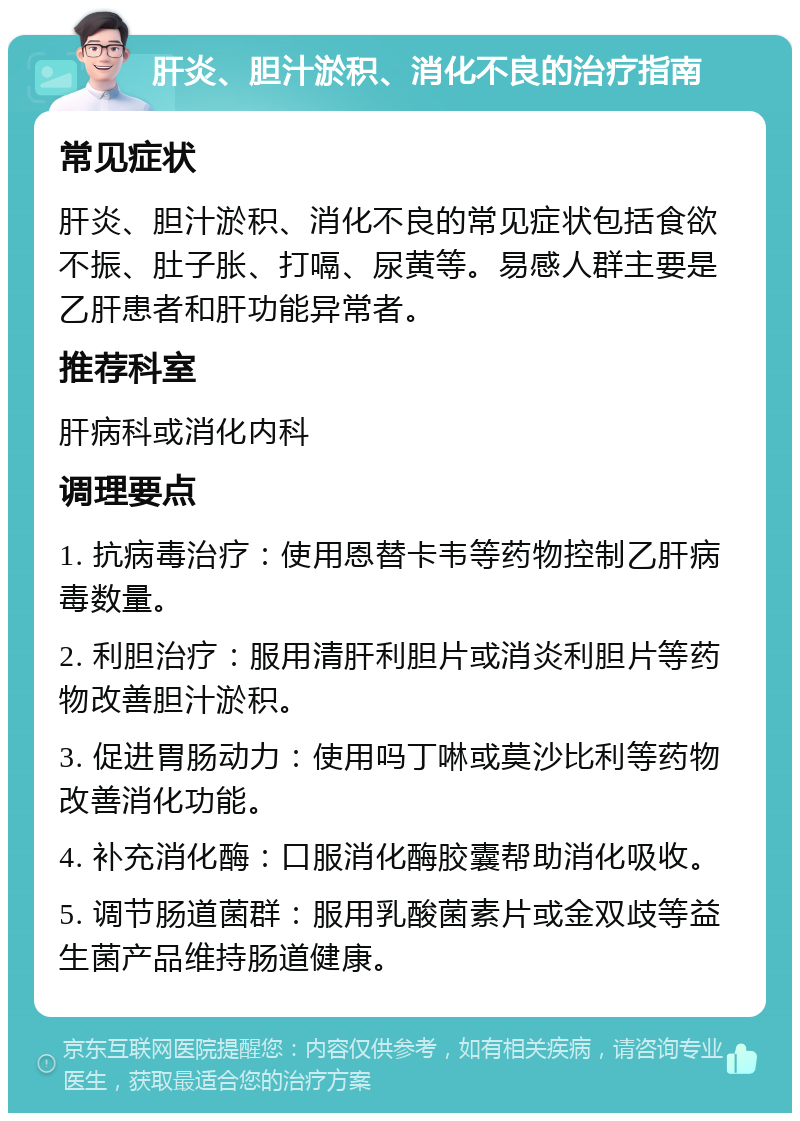 肝炎、胆汁淤积、消化不良的治疗指南 常见症状 肝炎、胆汁淤积、消化不良的常见症状包括食欲不振、肚子胀、打嗝、尿黄等。易感人群主要是乙肝患者和肝功能异常者。 推荐科室 肝病科或消化内科 调理要点 1. 抗病毒治疗：使用恩替卡韦等药物控制乙肝病毒数量。 2. 利胆治疗：服用清肝利胆片或消炎利胆片等药物改善胆汁淤积。 3. 促进胃肠动力：使用吗丁啉或莫沙比利等药物改善消化功能。 4. 补充消化酶：口服消化酶胶囊帮助消化吸收。 5. 调节肠道菌群：服用乳酸菌素片或金双歧等益生菌产品维持肠道健康。