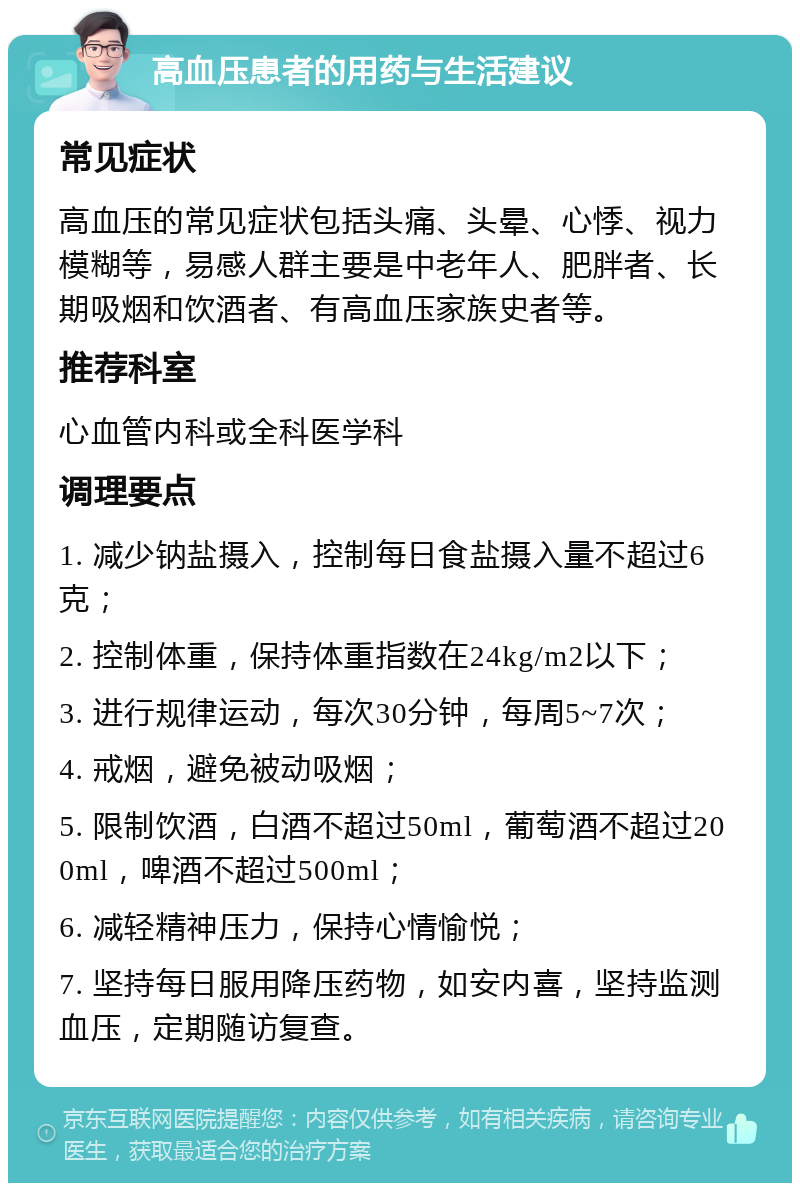 高血压患者的用药与生活建议 常见症状 高血压的常见症状包括头痛、头晕、心悸、视力模糊等，易感人群主要是中老年人、肥胖者、长期吸烟和饮酒者、有高血压家族史者等。 推荐科室 心血管内科或全科医学科 调理要点 1. 减少钠盐摄入，控制每日食盐摄入量不超过6克； 2. 控制体重，保持体重指数在24kg/m2以下； 3. 进行规律运动，每次30分钟，每周5~7次； 4. 戒烟，避免被动吸烟； 5. 限制饮酒，白酒不超过50ml，葡萄酒不超过200ml，啤酒不超过500ml； 6. 减轻精神压力，保持心情愉悦； 7. 坚持每日服用降压药物，如安内喜，坚持监测血压，定期随访复查。