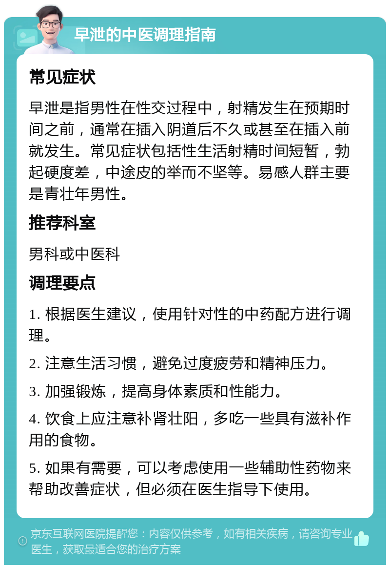 早泄的中医调理指南 常见症状 早泄是指男性在性交过程中，射精发生在预期时间之前，通常在插入阴道后不久或甚至在插入前就发生。常见症状包括性生活射精时间短暂，勃起硬度差，中途皮的举而不坚等。易感人群主要是青壮年男性。 推荐科室 男科或中医科 调理要点 1. 根据医生建议，使用针对性的中药配方进行调理。 2. 注意生活习惯，避免过度疲劳和精神压力。 3. 加强锻炼，提高身体素质和性能力。 4. 饮食上应注意补肾壮阳，多吃一些具有滋补作用的食物。 5. 如果有需要，可以考虑使用一些辅助性药物来帮助改善症状，但必须在医生指导下使用。