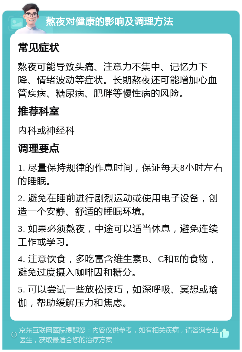 熬夜对健康的影响及调理方法 常见症状 熬夜可能导致头痛、注意力不集中、记忆力下降、情绪波动等症状。长期熬夜还可能增加心血管疾病、糖尿病、肥胖等慢性病的风险。 推荐科室 内科或神经科 调理要点 1. 尽量保持规律的作息时间，保证每天8小时左右的睡眠。 2. 避免在睡前进行剧烈运动或使用电子设备，创造一个安静、舒适的睡眠环境。 3. 如果必须熬夜，中途可以适当休息，避免连续工作或学习。 4. 注意饮食，多吃富含维生素B、C和E的食物，避免过度摄入咖啡因和糖分。 5. 可以尝试一些放松技巧，如深呼吸、冥想或瑜伽，帮助缓解压力和焦虑。