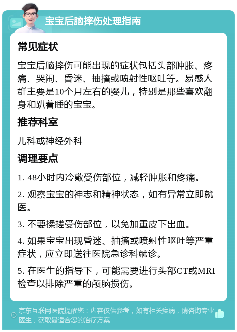 宝宝后脑摔伤处理指南 常见症状 宝宝后脑摔伤可能出现的症状包括头部肿胀、疼痛、哭闹、昏迷、抽搐或喷射性呕吐等。易感人群主要是10个月左右的婴儿，特别是那些喜欢翻身和趴着睡的宝宝。 推荐科室 儿科或神经外科 调理要点 1. 48小时内冷敷受伤部位，减轻肿胀和疼痛。 2. 观察宝宝的神志和精神状态，如有异常立即就医。 3. 不要揉搓受伤部位，以免加重皮下出血。 4. 如果宝宝出现昏迷、抽搐或喷射性呕吐等严重症状，应立即送往医院急诊科就诊。 5. 在医生的指导下，可能需要进行头部CT或MRI检查以排除严重的颅脑损伤。