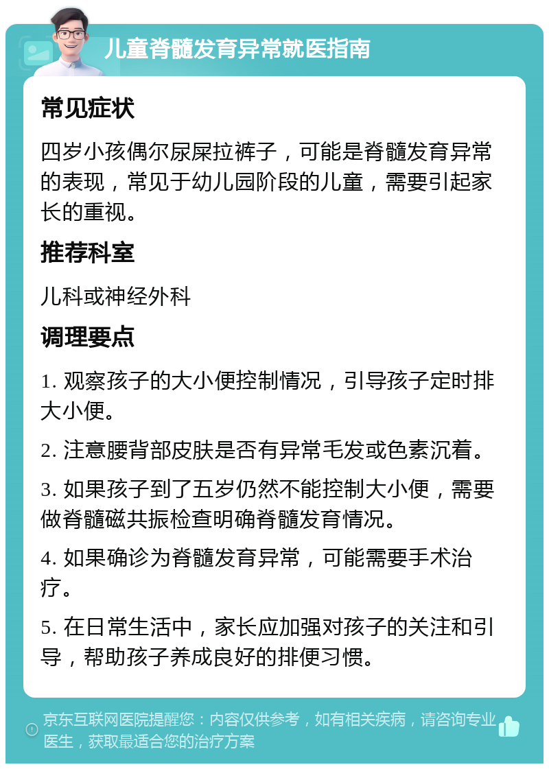 儿童脊髓发育异常就医指南 常见症状 四岁小孩偶尔尿屎拉裤子，可能是脊髓发育异常的表现，常见于幼儿园阶段的儿童，需要引起家长的重视。 推荐科室 儿科或神经外科 调理要点 1. 观察孩子的大小便控制情况，引导孩子定时排大小便。 2. 注意腰背部皮肤是否有异常毛发或色素沉着。 3. 如果孩子到了五岁仍然不能控制大小便，需要做脊髓磁共振检查明确脊髓发育情况。 4. 如果确诊为脊髓发育异常，可能需要手术治疗。 5. 在日常生活中，家长应加强对孩子的关注和引导，帮助孩子养成良好的排便习惯。