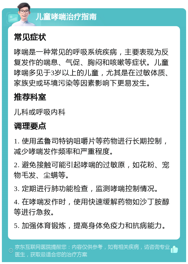 儿童哮喘治疗指南 常见症状 哮喘是一种常见的呼吸系统疾病，主要表现为反复发作的喘息、气促、胸闷和咳嗽等症状。儿童哮喘多见于3岁以上的儿童，尤其是在过敏体质、家族史或环境污染等因素影响下更易发生。 推荐科室 儿科或呼吸内科 调理要点 1. 使用孟鲁司特钠咀嚼片等药物进行长期控制，减少哮喘发作频率和严重程度。 2. 避免接触可能引起哮喘的过敏原，如花粉、宠物毛发、尘螨等。 3. 定期进行肺功能检查，监测哮喘控制情况。 4. 在哮喘发作时，使用快速缓解药物如沙丁胺醇等进行急救。 5. 加强体育锻炼，提高身体免疫力和抗病能力。