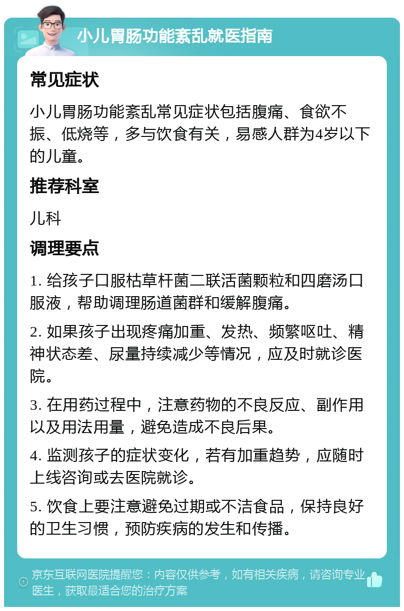 小儿胃肠功能紊乱就医指南 常见症状 小儿胃肠功能紊乱常见症状包括腹痛、食欲不振、低烧等，多与饮食有关，易感人群为4岁以下的儿童。 推荐科室 儿科 调理要点 1. 给孩子口服枯草杆菌二联活菌颗粒和四磨汤口服液，帮助调理肠道菌群和缓解腹痛。 2. 如果孩子出现疼痛加重、发热、频繁呕吐、精神状态差、尿量持续减少等情况，应及时就诊医院。 3. 在用药过程中，注意药物的不良反应、副作用以及用法用量，避免造成不良后果。 4. 监测孩子的症状变化，若有加重趋势，应随时上线咨询或去医院就诊。 5. 饮食上要注意避免过期或不洁食品，保持良好的卫生习惯，预防疾病的发生和传播。