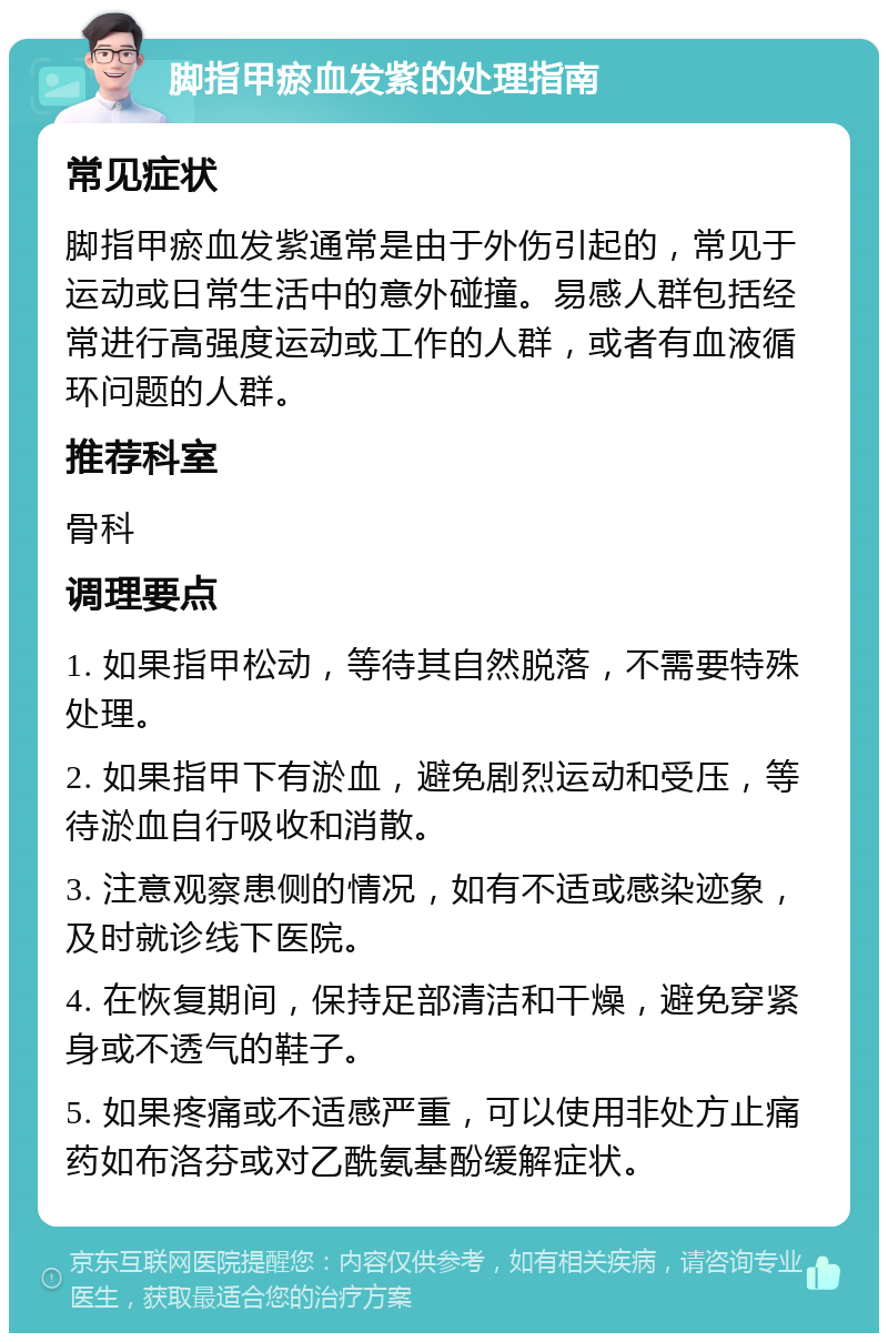 脚指甲瘀血发紫的处理指南 常见症状 脚指甲瘀血发紫通常是由于外伤引起的，常见于运动或日常生活中的意外碰撞。易感人群包括经常进行高强度运动或工作的人群，或者有血液循环问题的人群。 推荐科室 骨科 调理要点 1. 如果指甲松动，等待其自然脱落，不需要特殊处理。 2. 如果指甲下有淤血，避免剧烈运动和受压，等待淤血自行吸收和消散。 3. 注意观察患侧的情况，如有不适或感染迹象，及时就诊线下医院。 4. 在恢复期间，保持足部清洁和干燥，避免穿紧身或不透气的鞋子。 5. 如果疼痛或不适感严重，可以使用非处方止痛药如布洛芬或对乙酰氨基酚缓解症状。