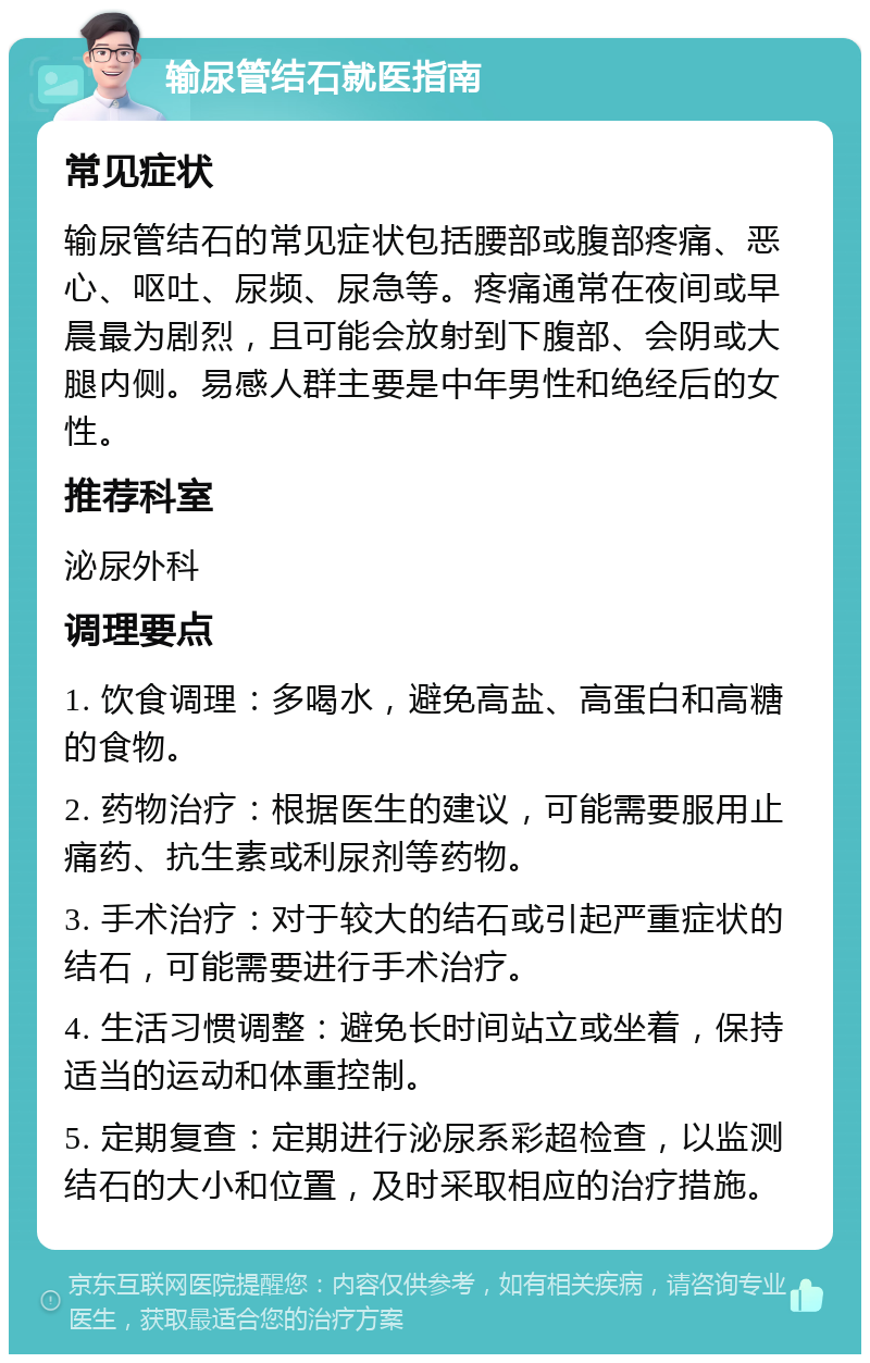 输尿管结石就医指南 常见症状 输尿管结石的常见症状包括腰部或腹部疼痛、恶心、呕吐、尿频、尿急等。疼痛通常在夜间或早晨最为剧烈，且可能会放射到下腹部、会阴或大腿内侧。易感人群主要是中年男性和绝经后的女性。 推荐科室 泌尿外科 调理要点 1. 饮食调理：多喝水，避免高盐、高蛋白和高糖的食物。 2. 药物治疗：根据医生的建议，可能需要服用止痛药、抗生素或利尿剂等药物。 3. 手术治疗：对于较大的结石或引起严重症状的结石，可能需要进行手术治疗。 4. 生活习惯调整：避免长时间站立或坐着，保持适当的运动和体重控制。 5. 定期复查：定期进行泌尿系彩超检查，以监测结石的大小和位置，及时采取相应的治疗措施。