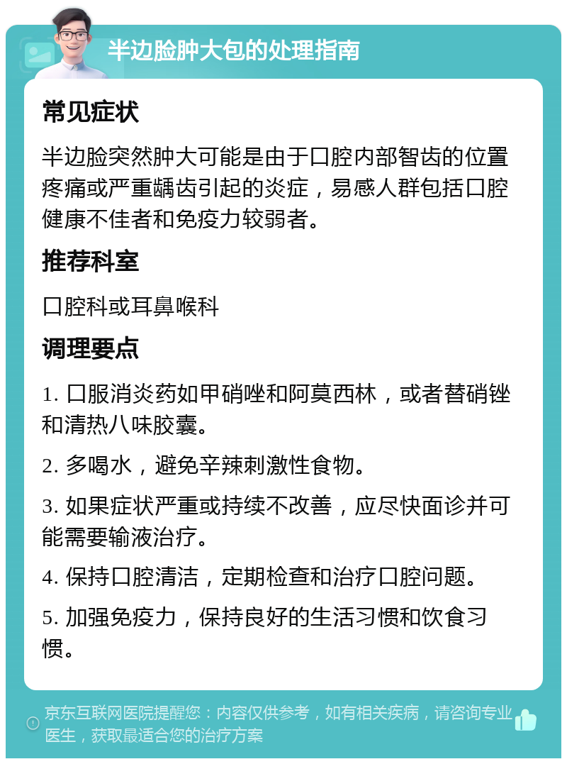 半边脸肿大包的处理指南 常见症状 半边脸突然肿大可能是由于口腔内部智齿的位置疼痛或严重龋齿引起的炎症，易感人群包括口腔健康不佳者和免疫力较弱者。 推荐科室 口腔科或耳鼻喉科 调理要点 1. 口服消炎药如甲硝唑和阿莫西林，或者替硝锉和清热八味胶囊。 2. 多喝水，避免辛辣刺激性食物。 3. 如果症状严重或持续不改善，应尽快面诊并可能需要输液治疗。 4. 保持口腔清洁，定期检查和治疗口腔问题。 5. 加强免疫力，保持良好的生活习惯和饮食习惯。