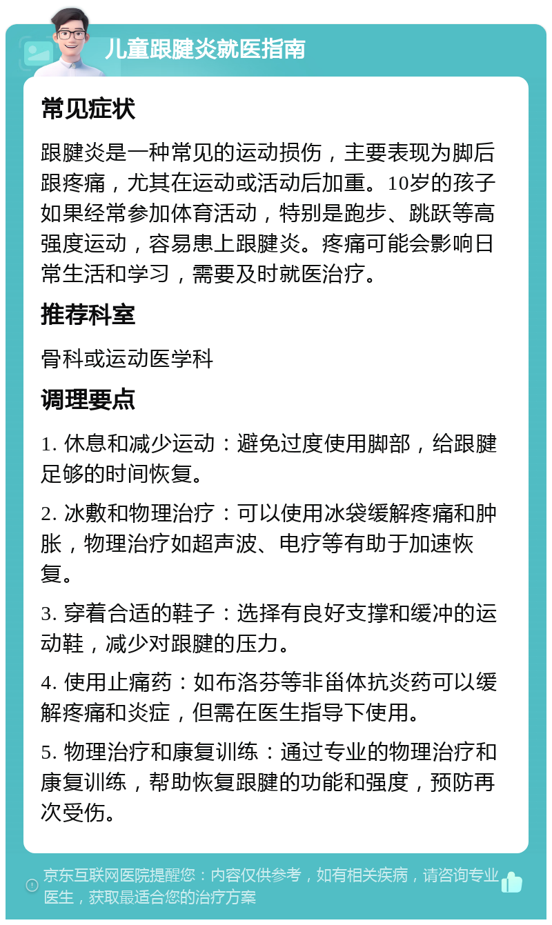 儿童跟腱炎就医指南 常见症状 跟腱炎是一种常见的运动损伤，主要表现为脚后跟疼痛，尤其在运动或活动后加重。10岁的孩子如果经常参加体育活动，特别是跑步、跳跃等高强度运动，容易患上跟腱炎。疼痛可能会影响日常生活和学习，需要及时就医治疗。 推荐科室 骨科或运动医学科 调理要点 1. 休息和减少运动：避免过度使用脚部，给跟腱足够的时间恢复。 2. 冰敷和物理治疗：可以使用冰袋缓解疼痛和肿胀，物理治疗如超声波、电疗等有助于加速恢复。 3. 穿着合适的鞋子：选择有良好支撑和缓冲的运动鞋，减少对跟腱的压力。 4. 使用止痛药：如布洛芬等非甾体抗炎药可以缓解疼痛和炎症，但需在医生指导下使用。 5. 物理治疗和康复训练：通过专业的物理治疗和康复训练，帮助恢复跟腱的功能和强度，预防再次受伤。