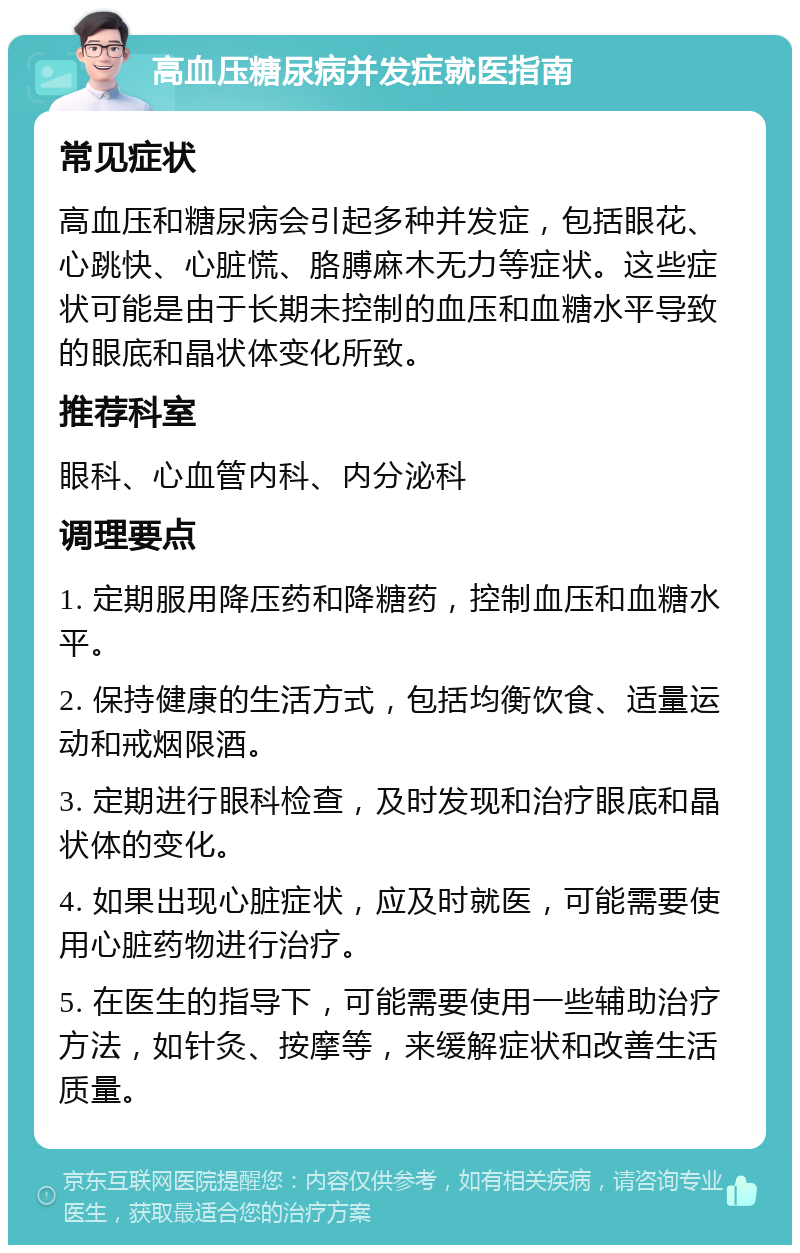 高血压糖尿病并发症就医指南 常见症状 高血压和糖尿病会引起多种并发症，包括眼花、心跳快、心脏慌、胳膊麻木无力等症状。这些症状可能是由于长期未控制的血压和血糖水平导致的眼底和晶状体变化所致。 推荐科室 眼科、心血管内科、内分泌科 调理要点 1. 定期服用降压药和降糖药，控制血压和血糖水平。 2. 保持健康的生活方式，包括均衡饮食、适量运动和戒烟限酒。 3. 定期进行眼科检查，及时发现和治疗眼底和晶状体的变化。 4. 如果出现心脏症状，应及时就医，可能需要使用心脏药物进行治疗。 5. 在医生的指导下，可能需要使用一些辅助治疗方法，如针灸、按摩等，来缓解症状和改善生活质量。