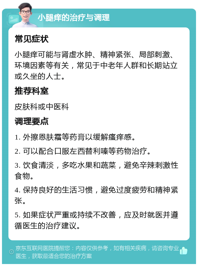 小腿痒的治疗与调理 常见症状 小腿痒可能与肾虚水肿、精神紧张、局部刺激、环境因素等有关，常见于中老年人群和长期站立或久坐的人士。 推荐科室 皮肤科或中医科 调理要点 1. 外擦恩肤霜等药膏以缓解瘙痒感。 2. 可以配合口服左西替利嗪等药物治疗。 3. 饮食清淡，多吃水果和蔬菜，避免辛辣刺激性食物。 4. 保持良好的生活习惯，避免过度疲劳和精神紧张。 5. 如果症状严重或持续不改善，应及时就医并遵循医生的治疗建议。