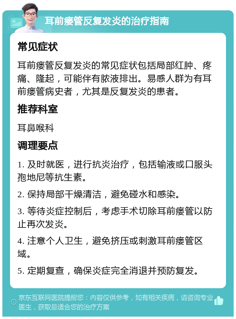 耳前瘘管反复发炎的治疗指南 常见症状 耳前瘘管反复发炎的常见症状包括局部红肿、疼痛、隆起，可能伴有脓液排出。易感人群为有耳前瘘管病史者，尤其是反复发炎的患者。 推荐科室 耳鼻喉科 调理要点 1. 及时就医，进行抗炎治疗，包括输液或口服头孢地尼等抗生素。 2. 保持局部干燥清洁，避免碰水和感染。 3. 等待炎症控制后，考虑手术切除耳前瘘管以防止再次发炎。 4. 注意个人卫生，避免挤压或刺激耳前瘘管区域。 5. 定期复查，确保炎症完全消退并预防复发。