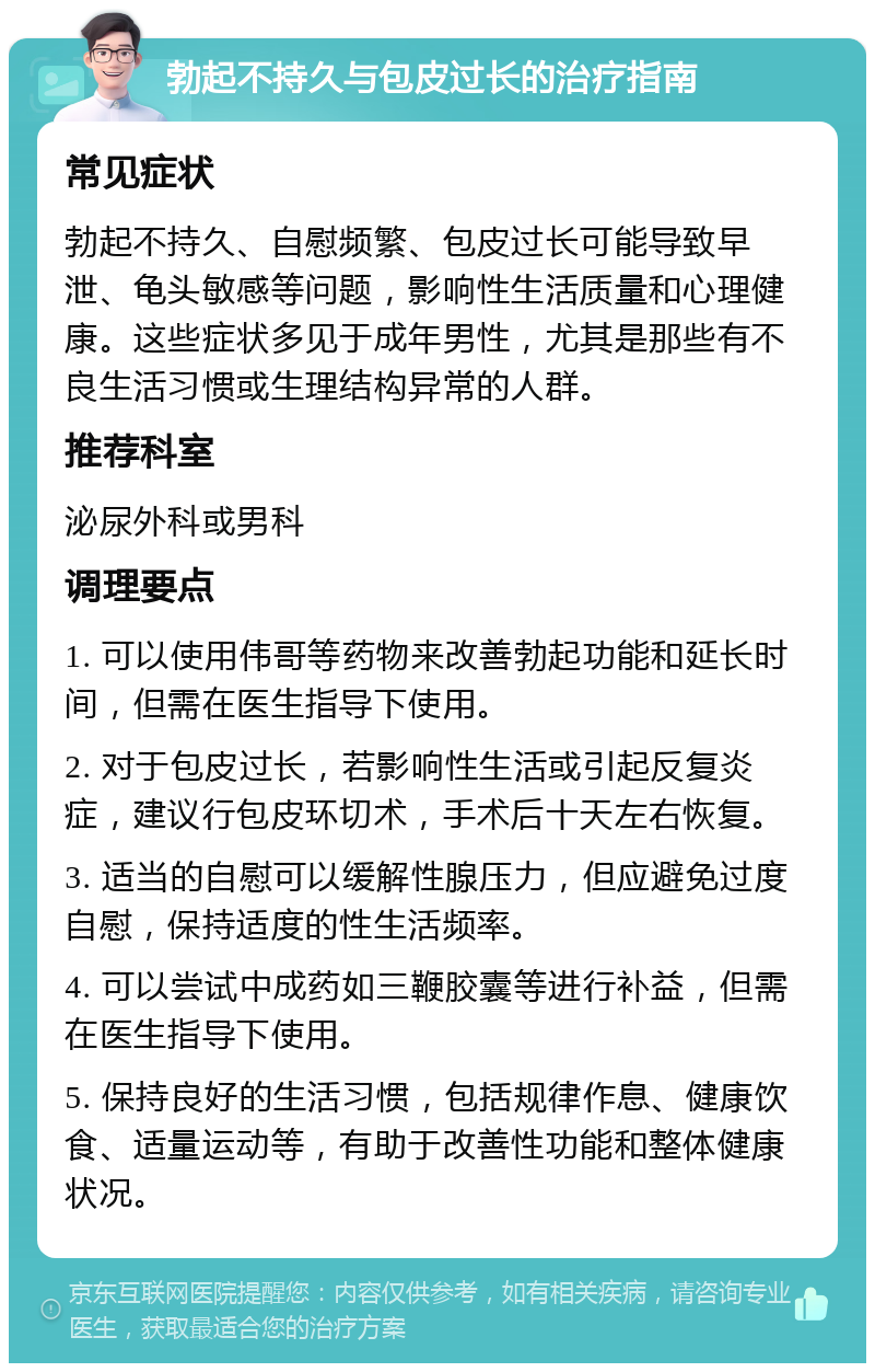 勃起不持久与包皮过长的治疗指南 常见症状 勃起不持久、自慰频繁、包皮过长可能导致早泄、龟头敏感等问题，影响性生活质量和心理健康。这些症状多见于成年男性，尤其是那些有不良生活习惯或生理结构异常的人群。 推荐科室 泌尿外科或男科 调理要点 1. 可以使用伟哥等药物来改善勃起功能和延长时间，但需在医生指导下使用。 2. 对于包皮过长，若影响性生活或引起反复炎症，建议行包皮环切术，手术后十天左右恢复。 3. 适当的自慰可以缓解性腺压力，但应避免过度自慰，保持适度的性生活频率。 4. 可以尝试中成药如三鞭胶囊等进行补益，但需在医生指导下使用。 5. 保持良好的生活习惯，包括规律作息、健康饮食、适量运动等，有助于改善性功能和整体健康状况。