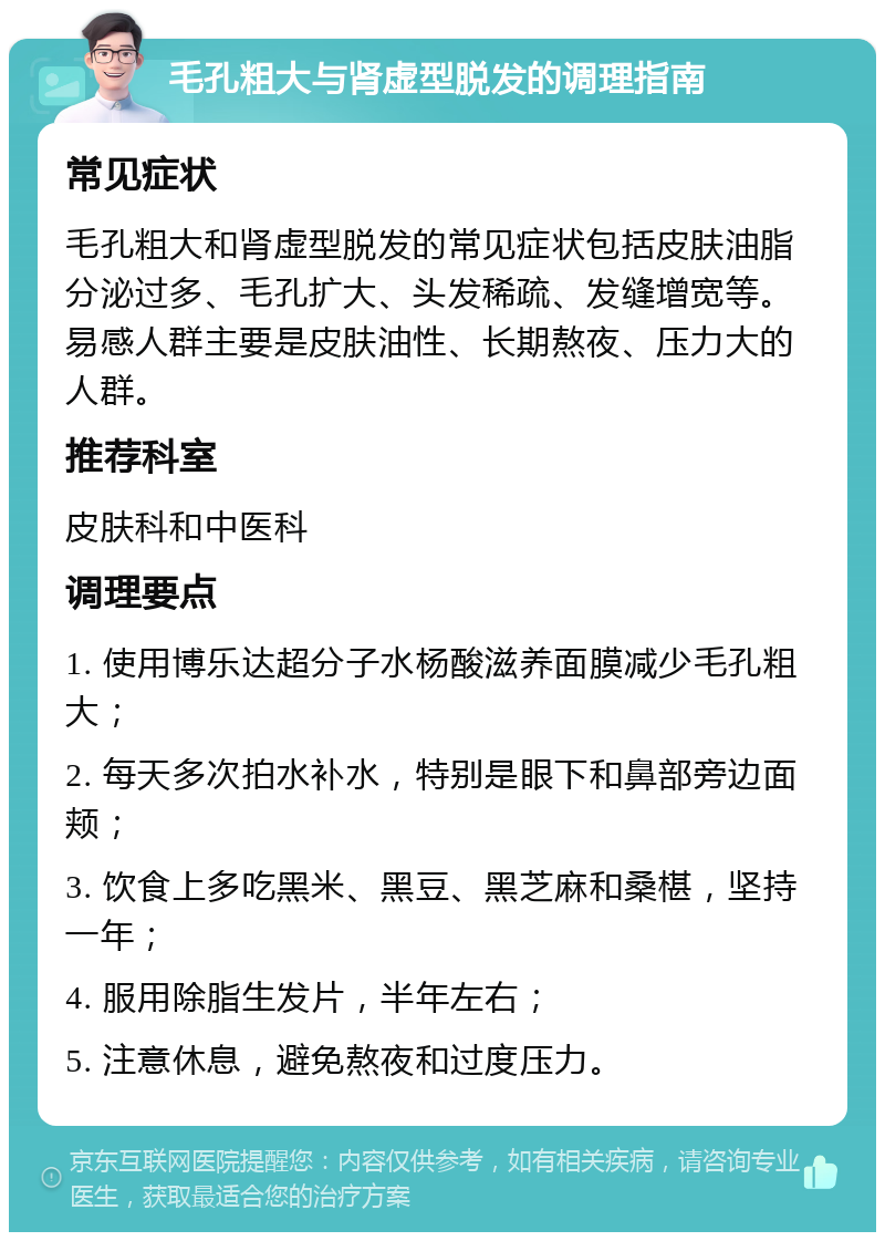 毛孔粗大与肾虚型脱发的调理指南 常见症状 毛孔粗大和肾虚型脱发的常见症状包括皮肤油脂分泌过多、毛孔扩大、头发稀疏、发缝增宽等。易感人群主要是皮肤油性、长期熬夜、压力大的人群。 推荐科室 皮肤科和中医科 调理要点 1. 使用博乐达超分子水杨酸滋养面膜减少毛孔粗大； 2. 每天多次拍水补水，特别是眼下和鼻部旁边面颊； 3. 饮食上多吃黑米、黑豆、黑芝麻和桑椹，坚持一年； 4. 服用除脂生发片，半年左右； 5. 注意休息，避免熬夜和过度压力。