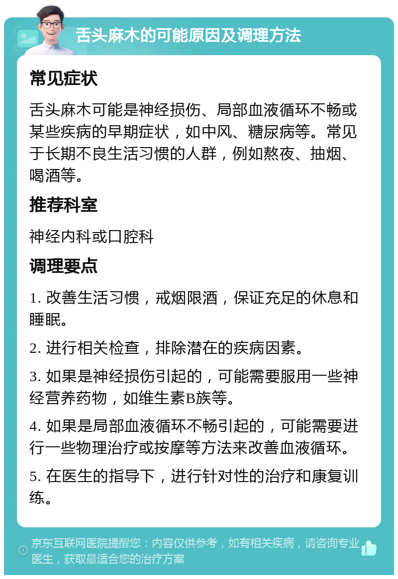 舌头麻木的可能原因及调理方法 常见症状 舌头麻木可能是神经损伤、局部血液循环不畅或某些疾病的早期症状，如中风、糖尿病等。常见于长期不良生活习惯的人群，例如熬夜、抽烟、喝酒等。 推荐科室 神经内科或口腔科 调理要点 1. 改善生活习惯，戒烟限酒，保证充足的休息和睡眠。 2. 进行相关检查，排除潜在的疾病因素。 3. 如果是神经损伤引起的，可能需要服用一些神经营养药物，如维生素B族等。 4. 如果是局部血液循环不畅引起的，可能需要进行一些物理治疗或按摩等方法来改善血液循环。 5. 在医生的指导下，进行针对性的治疗和康复训练。