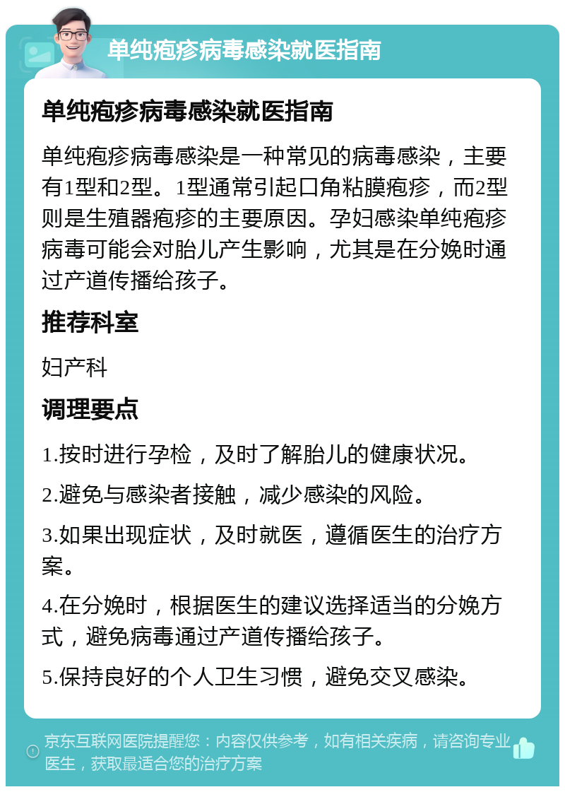 单纯疱疹病毒感染就医指南 单纯疱疹病毒感染就医指南 单纯疱疹病毒感染是一种常见的病毒感染，主要有1型和2型。1型通常引起口角粘膜疱疹，而2型则是生殖器疱疹的主要原因。孕妇感染单纯疱疹病毒可能会对胎儿产生影响，尤其是在分娩时通过产道传播给孩子。 推荐科室 妇产科 调理要点 1.按时进行孕检，及时了解胎儿的健康状况。 2.避免与感染者接触，减少感染的风险。 3.如果出现症状，及时就医，遵循医生的治疗方案。 4.在分娩时，根据医生的建议选择适当的分娩方式，避免病毒通过产道传播给孩子。 5.保持良好的个人卫生习惯，避免交叉感染。