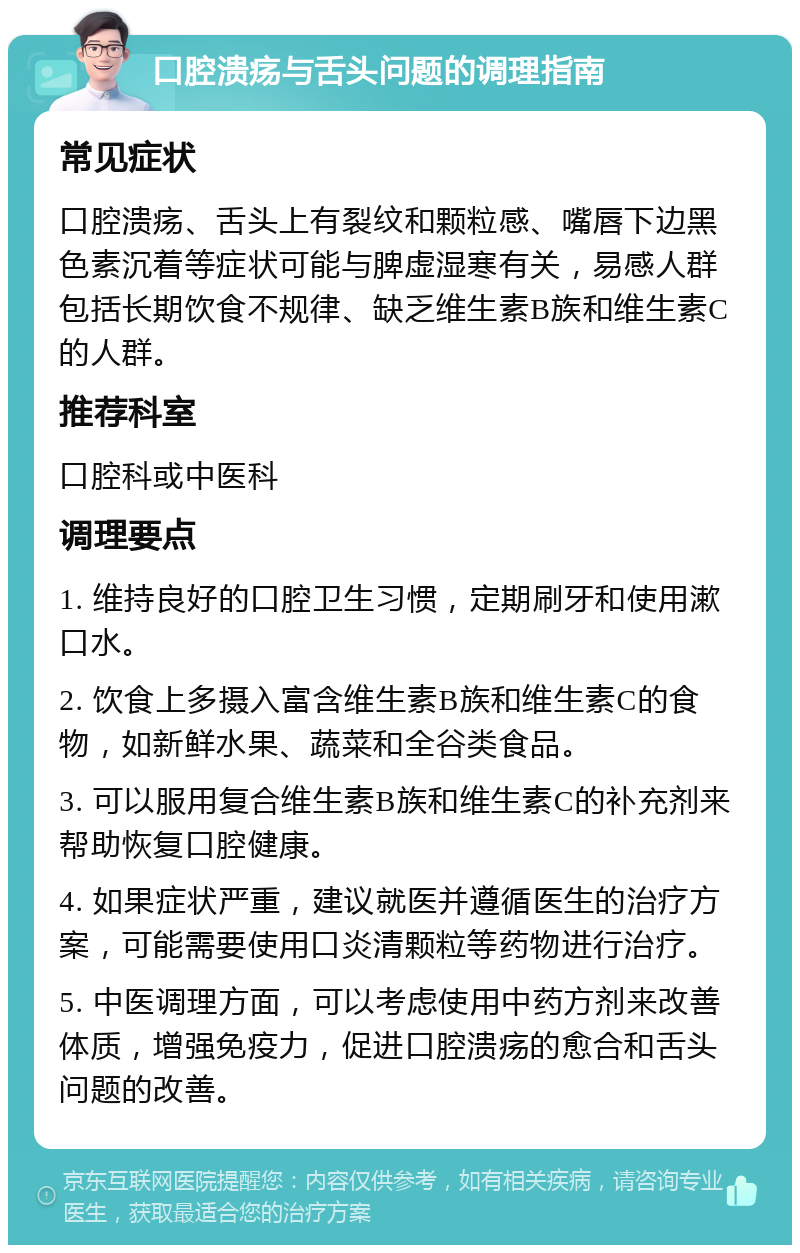 口腔溃疡与舌头问题的调理指南 常见症状 口腔溃疡、舌头上有裂纹和颗粒感、嘴唇下边黑色素沉着等症状可能与脾虚湿寒有关，易感人群包括长期饮食不规律、缺乏维生素B族和维生素C的人群。 推荐科室 口腔科或中医科 调理要点 1. 维持良好的口腔卫生习惯，定期刷牙和使用漱口水。 2. 饮食上多摄入富含维生素B族和维生素C的食物，如新鲜水果、蔬菜和全谷类食品。 3. 可以服用复合维生素B族和维生素C的补充剂来帮助恢复口腔健康。 4. 如果症状严重，建议就医并遵循医生的治疗方案，可能需要使用口炎清颗粒等药物进行治疗。 5. 中医调理方面，可以考虑使用中药方剂来改善体质，增强免疫力，促进口腔溃疡的愈合和舌头问题的改善。