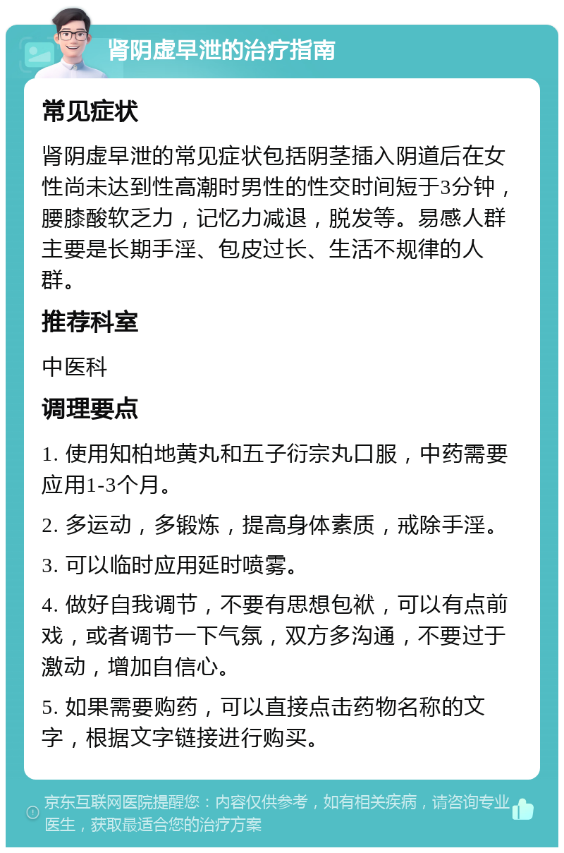 肾阴虚早泄的治疗指南 常见症状 肾阴虚早泄的常见症状包括阴茎插入阴道后在女性尚未达到性高潮时男性的性交时间短于3分钟，腰膝酸软乏力，记忆力减退，脱发等。易感人群主要是长期手淫、包皮过长、生活不规律的人群。 推荐科室 中医科 调理要点 1. 使用知柏地黄丸和五子衍宗丸口服，中药需要应用1-3个月。 2. 多运动，多锻炼，提高身体素质，戒除手淫。 3. 可以临时应用延时喷雾。 4. 做好自我调节，不要有思想包袱，可以有点前戏，或者调节一下气氛，双方多沟通，不要过于激动，增加自信心。 5. 如果需要购药，可以直接点击药物名称的文字，根据文字链接进行购买。