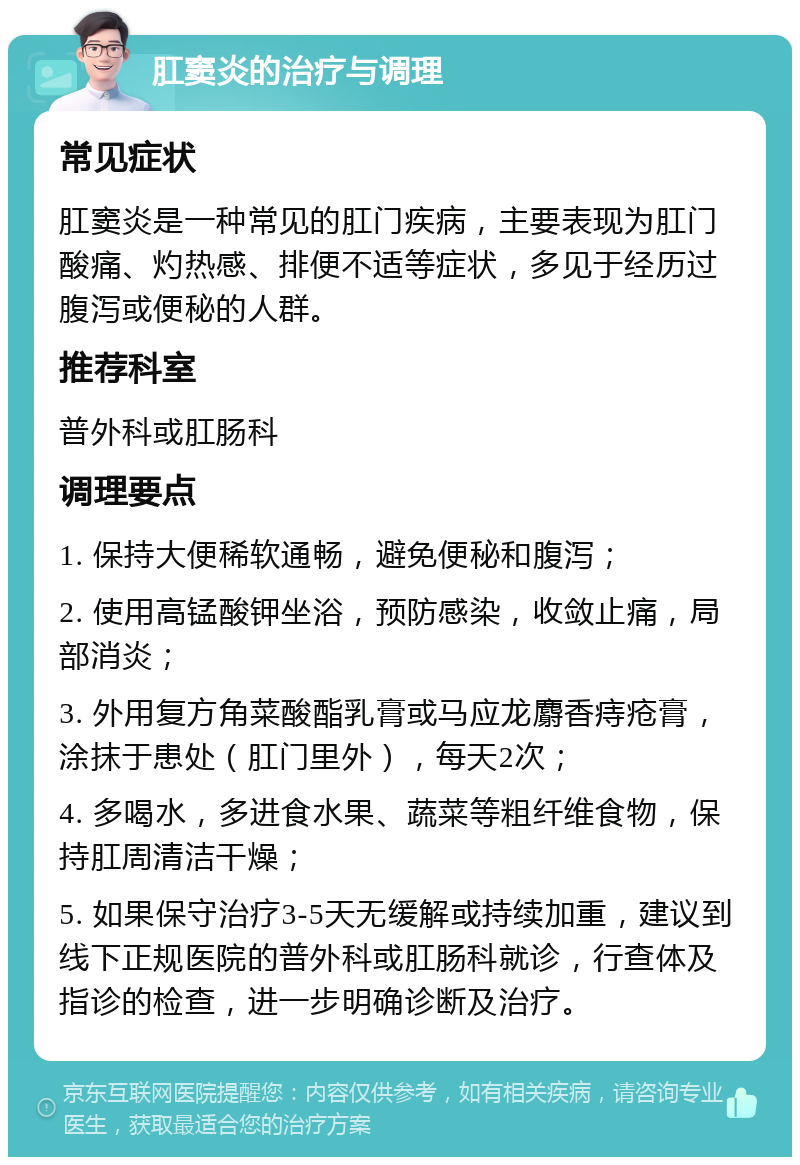 肛窦炎的治疗与调理 常见症状 肛窦炎是一种常见的肛门疾病，主要表现为肛门酸痛、灼热感、排便不适等症状，多见于经历过腹泻或便秘的人群。 推荐科室 普外科或肛肠科 调理要点 1. 保持大便稀软通畅，避免便秘和腹泻； 2. 使用高锰酸钾坐浴，预防感染，收敛止痛，局部消炎； 3. 外用复方角菜酸酯乳膏或马应龙麝香痔疮膏，涂抹于患处（肛门里外），每天2次； 4. 多喝水，多进食水果、蔬菜等粗纤维食物，保持肛周清洁干燥； 5. 如果保守治疗3-5天无缓解或持续加重，建议到线下正规医院的普外科或肛肠科就诊，行查体及指诊的检查，进一步明确诊断及治疗。