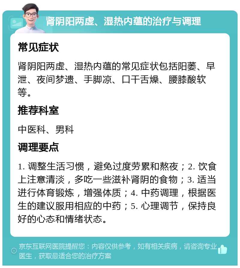 肾阴阳两虚、湿热内蕴的治疗与调理 常见症状 肾阴阳两虚、湿热内蕴的常见症状包括阳萎、早泄、夜间梦遗、手脚凉、口干舌燥、腰膝酸软等。 推荐科室 中医科、男科 调理要点 1. 调整生活习惯，避免过度劳累和熬夜；2. 饮食上注意清淡，多吃一些滋补肾阴的食物；3. 适当进行体育锻炼，增强体质；4. 中药调理，根据医生的建议服用相应的中药；5. 心理调节，保持良好的心态和情绪状态。