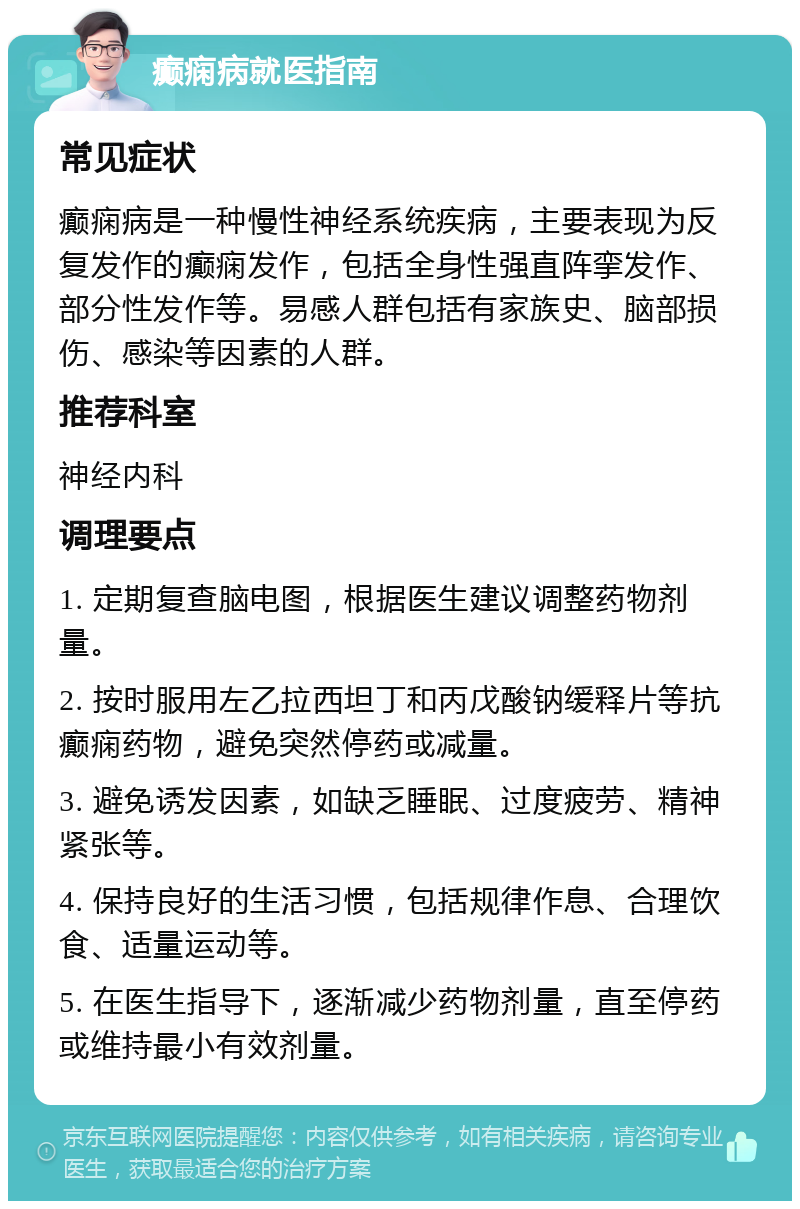 癫痫病就医指南 常见症状 癫痫病是一种慢性神经系统疾病，主要表现为反复发作的癫痫发作，包括全身性强直阵挛发作、部分性发作等。易感人群包括有家族史、脑部损伤、感染等因素的人群。 推荐科室 神经内科 调理要点 1. 定期复查脑电图，根据医生建议调整药物剂量。 2. 按时服用左乙拉西坦丁和丙戊酸钠缓释片等抗癫痫药物，避免突然停药或减量。 3. 避免诱发因素，如缺乏睡眠、过度疲劳、精神紧张等。 4. 保持良好的生活习惯，包括规律作息、合理饮食、适量运动等。 5. 在医生指导下，逐渐减少药物剂量，直至停药或维持最小有效剂量。