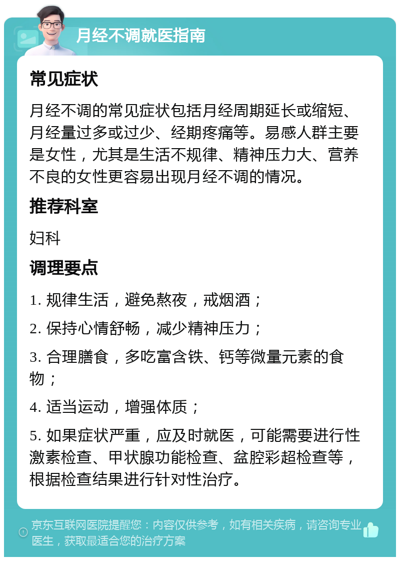 月经不调就医指南 常见症状 月经不调的常见症状包括月经周期延长或缩短、月经量过多或过少、经期疼痛等。易感人群主要是女性，尤其是生活不规律、精神压力大、营养不良的女性更容易出现月经不调的情况。 推荐科室 妇科 调理要点 1. 规律生活，避免熬夜，戒烟酒； 2. 保持心情舒畅，减少精神压力； 3. 合理膳食，多吃富含铁、钙等微量元素的食物； 4. 适当运动，增强体质； 5. 如果症状严重，应及时就医，可能需要进行性激素检查、甲状腺功能检查、盆腔彩超检查等，根据检查结果进行针对性治疗。