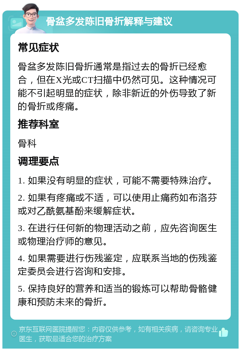 骨盆多发陈旧骨折解释与建议 常见症状 骨盆多发陈旧骨折通常是指过去的骨折已经愈合，但在X光或CT扫描中仍然可见。这种情况可能不引起明显的症状，除非新近的外伤导致了新的骨折或疼痛。 推荐科室 骨科 调理要点 1. 如果没有明显的症状，可能不需要特殊治疗。 2. 如果有疼痛或不适，可以使用止痛药如布洛芬或对乙酰氨基酚来缓解症状。 3. 在进行任何新的物理活动之前，应先咨询医生或物理治疗师的意见。 4. 如果需要进行伤残鉴定，应联系当地的伤残鉴定委员会进行咨询和安排。 5. 保持良好的营养和适当的锻炼可以帮助骨骼健康和预防未来的骨折。