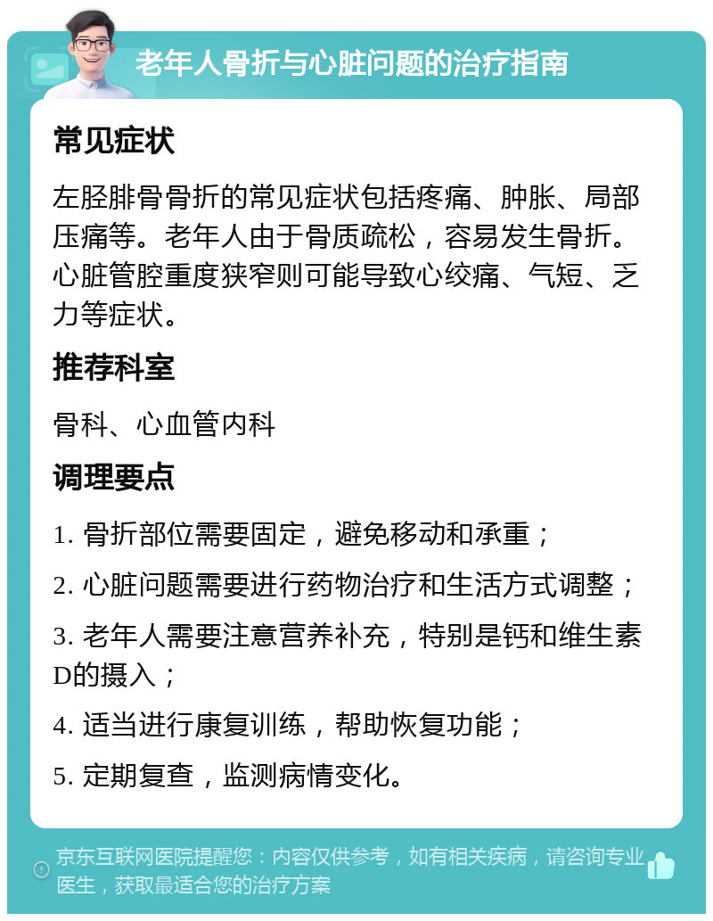 老年人骨折与心脏问题的治疗指南 常见症状 左胫腓骨骨折的常见症状包括疼痛、肿胀、局部压痛等。老年人由于骨质疏松，容易发生骨折。心脏管腔重度狭窄则可能导致心绞痛、气短、乏力等症状。 推荐科室 骨科、心血管内科 调理要点 1. 骨折部位需要固定，避免移动和承重； 2. 心脏问题需要进行药物治疗和生活方式调整； 3. 老年人需要注意营养补充，特别是钙和维生素D的摄入； 4. 适当进行康复训练，帮助恢复功能； 5. 定期复查，监测病情变化。