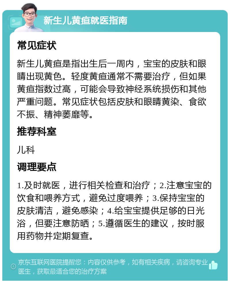 新生儿黄疸就医指南 常见症状 新生儿黄疸是指出生后一周内，宝宝的皮肤和眼睛出现黄色。轻度黄疸通常不需要治疗，但如果黄疸指数过高，可能会导致神经系统损伤和其他严重问题。常见症状包括皮肤和眼睛黄染、食欲不振、精神萎靡等。 推荐科室 儿科 调理要点 1.及时就医，进行相关检查和治疗；2.注意宝宝的饮食和喂养方式，避免过度喂养；3.保持宝宝的皮肤清洁，避免感染；4.给宝宝提供足够的日光浴，但要注意防晒；5.遵循医生的建议，按时服用药物并定期复查。