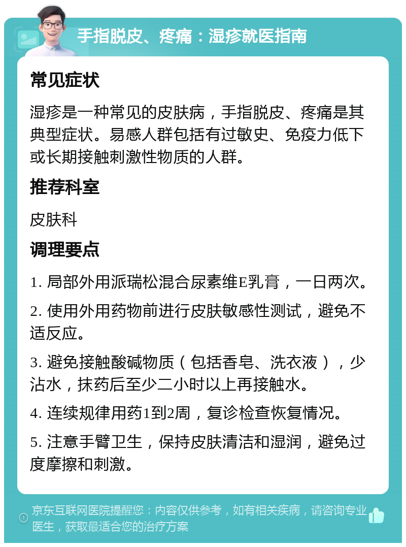 手指脱皮、疼痛：湿疹就医指南 常见症状 湿疹是一种常见的皮肤病，手指脱皮、疼痛是其典型症状。易感人群包括有过敏史、免疫力低下或长期接触刺激性物质的人群。 推荐科室 皮肤科 调理要点 1. 局部外用派瑞松混合尿素维E乳膏，一日两次。 2. 使用外用药物前进行皮肤敏感性测试，避免不适反应。 3. 避免接触酸碱物质（包括香皂、洗衣液），少沾水，抹药后至少二小时以上再接触水。 4. 连续规律用药1到2周，复诊检查恢复情况。 5. 注意手臂卫生，保持皮肤清洁和湿润，避免过度摩擦和刺激。