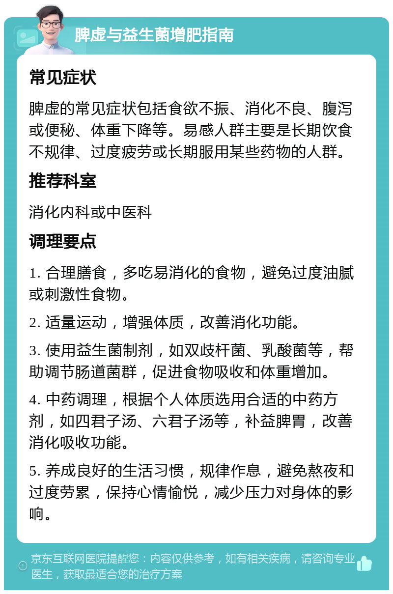 脾虚与益生菌增肥指南 常见症状 脾虚的常见症状包括食欲不振、消化不良、腹泻或便秘、体重下降等。易感人群主要是长期饮食不规律、过度疲劳或长期服用某些药物的人群。 推荐科室 消化内科或中医科 调理要点 1. 合理膳食，多吃易消化的食物，避免过度油腻或刺激性食物。 2. 适量运动，增强体质，改善消化功能。 3. 使用益生菌制剂，如双歧杆菌、乳酸菌等，帮助调节肠道菌群，促进食物吸收和体重增加。 4. 中药调理，根据个人体质选用合适的中药方剂，如四君子汤、六君子汤等，补益脾胃，改善消化吸收功能。 5. 养成良好的生活习惯，规律作息，避免熬夜和过度劳累，保持心情愉悦，减少压力对身体的影响。