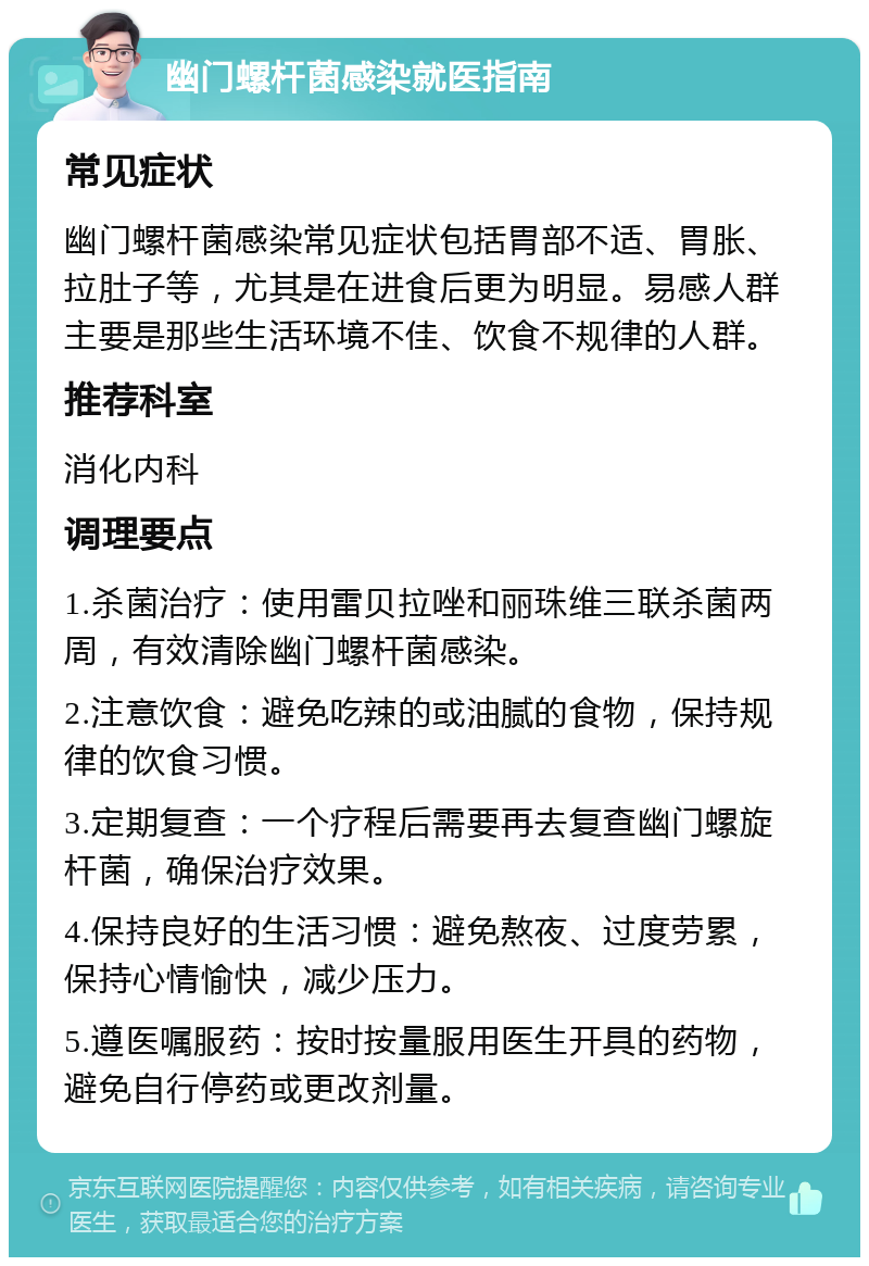 幽门螺杆菌感染就医指南 常见症状 幽门螺杆菌感染常见症状包括胃部不适、胃胀、拉肚子等，尤其是在进食后更为明显。易感人群主要是那些生活环境不佳、饮食不规律的人群。 推荐科室 消化内科 调理要点 1.杀菌治疗：使用雷贝拉唑和丽珠维三联杀菌两周，有效清除幽门螺杆菌感染。 2.注意饮食：避免吃辣的或油腻的食物，保持规律的饮食习惯。 3.定期复查：一个疗程后需要再去复查幽门螺旋杆菌，确保治疗效果。 4.保持良好的生活习惯：避免熬夜、过度劳累，保持心情愉快，减少压力。 5.遵医嘱服药：按时按量服用医生开具的药物，避免自行停药或更改剂量。