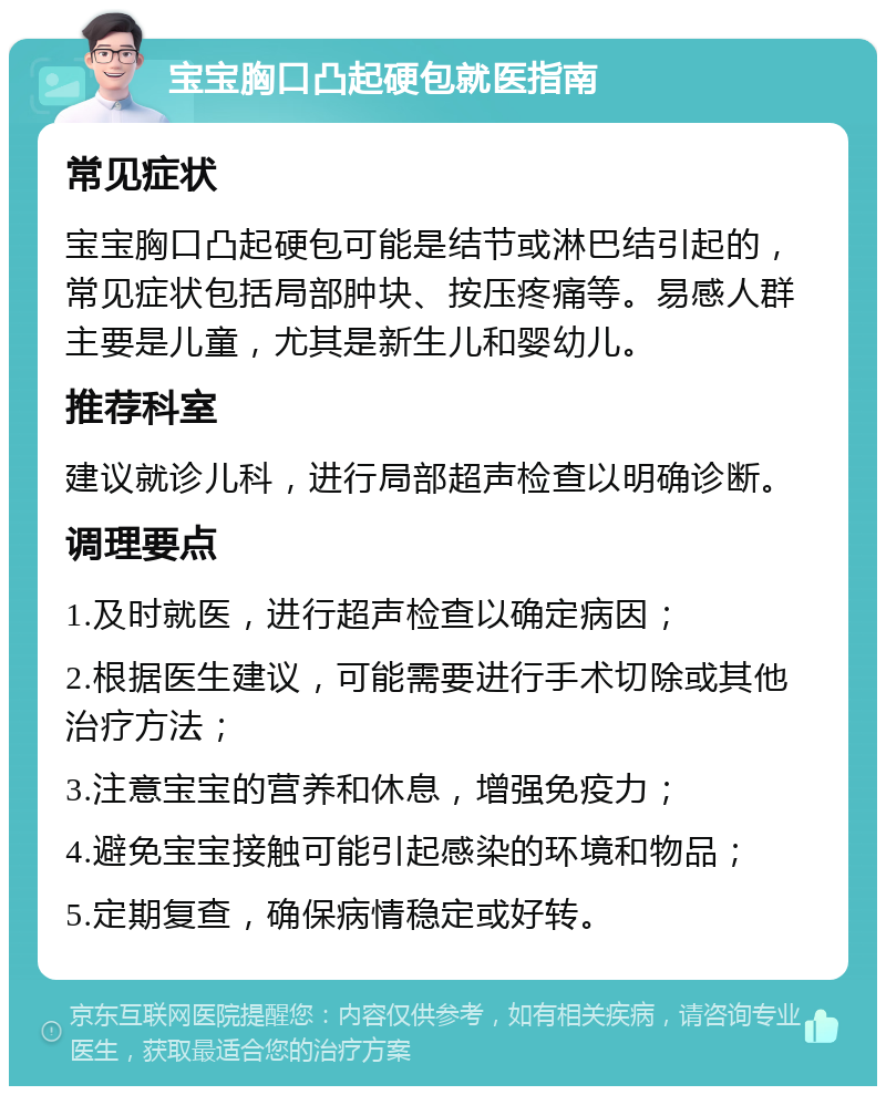 宝宝胸口凸起硬包就医指南 常见症状 宝宝胸口凸起硬包可能是结节或淋巴结引起的，常见症状包括局部肿块、按压疼痛等。易感人群主要是儿童，尤其是新生儿和婴幼儿。 推荐科室 建议就诊儿科，进行局部超声检查以明确诊断。 调理要点 1.及时就医，进行超声检查以确定病因； 2.根据医生建议，可能需要进行手术切除或其他治疗方法； 3.注意宝宝的营养和休息，增强免疫力； 4.避免宝宝接触可能引起感染的环境和物品； 5.定期复查，确保病情稳定或好转。