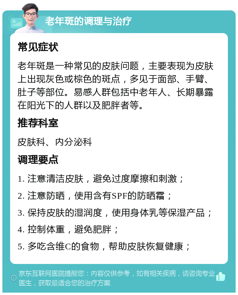 老年斑的调理与治疗 常见症状 老年斑是一种常见的皮肤问题，主要表现为皮肤上出现灰色或棕色的斑点，多见于面部、手臂、肚子等部位。易感人群包括中老年人、长期暴露在阳光下的人群以及肥胖者等。 推荐科室 皮肤科、内分泌科 调理要点 1. 注意清洁皮肤，避免过度摩擦和刺激； 2. 注意防晒，使用含有SPF的防晒霜； 3. 保持皮肤的湿润度，使用身体乳等保湿产品； 4. 控制体重，避免肥胖； 5. 多吃含维C的食物，帮助皮肤恢复健康；