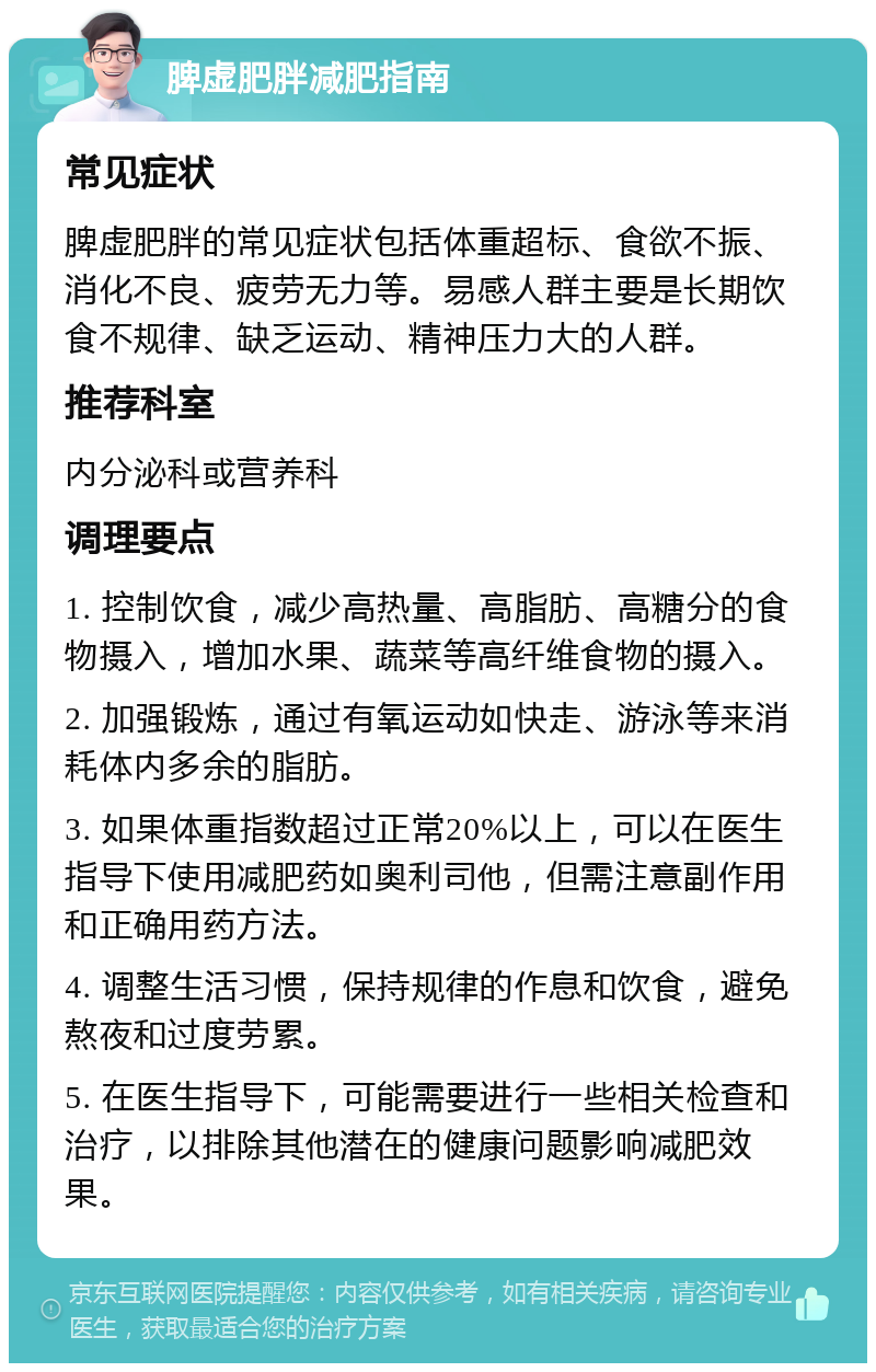 脾虚肥胖减肥指南 常见症状 脾虚肥胖的常见症状包括体重超标、食欲不振、消化不良、疲劳无力等。易感人群主要是长期饮食不规律、缺乏运动、精神压力大的人群。 推荐科室 内分泌科或营养科 调理要点 1. 控制饮食，减少高热量、高脂肪、高糖分的食物摄入，增加水果、蔬菜等高纤维食物的摄入。 2. 加强锻炼，通过有氧运动如快走、游泳等来消耗体内多余的脂肪。 3. 如果体重指数超过正常20%以上，可以在医生指导下使用减肥药如奥利司他，但需注意副作用和正确用药方法。 4. 调整生活习惯，保持规律的作息和饮食，避免熬夜和过度劳累。 5. 在医生指导下，可能需要进行一些相关检查和治疗，以排除其他潜在的健康问题影响减肥效果。