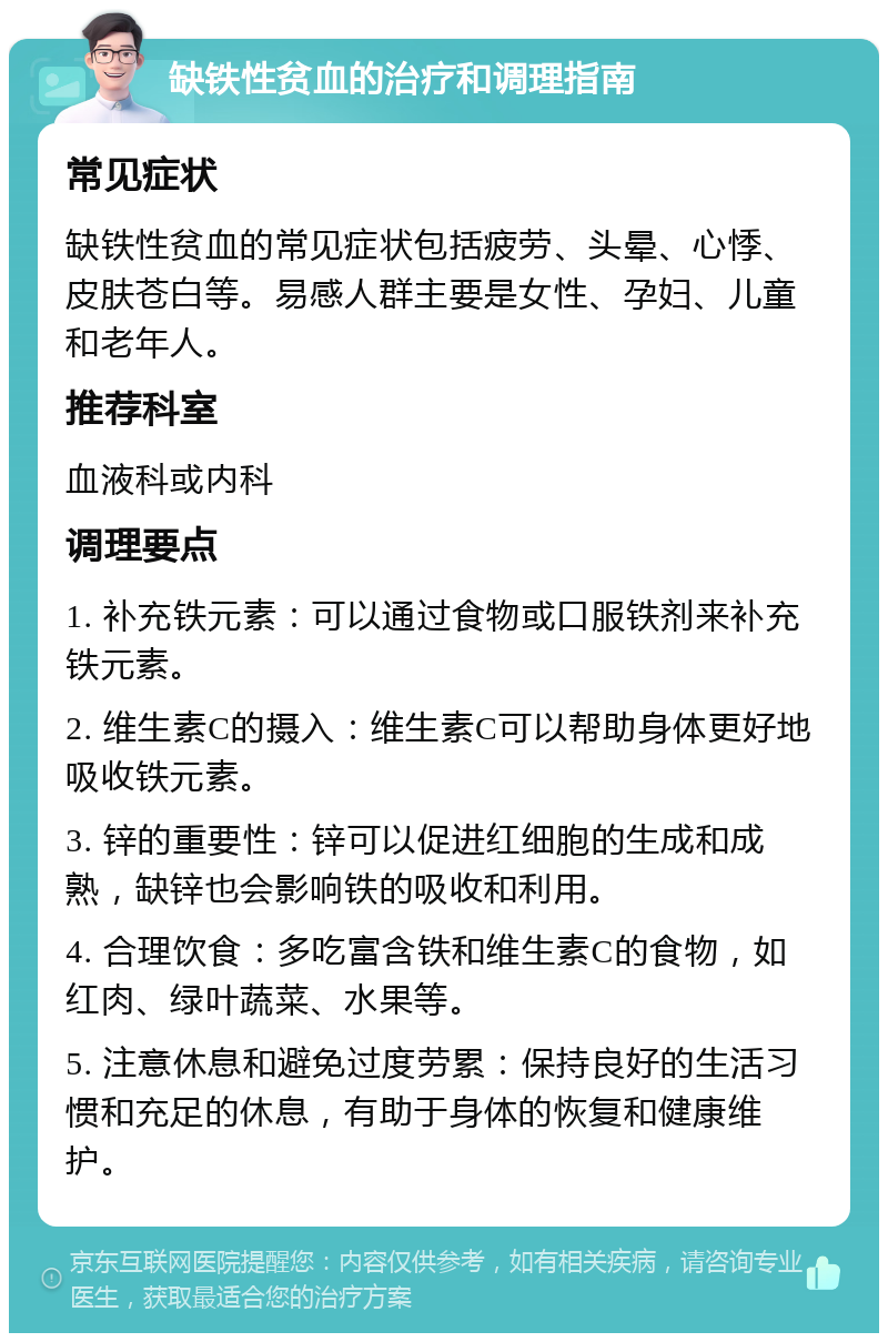 缺铁性贫血的治疗和调理指南 常见症状 缺铁性贫血的常见症状包括疲劳、头晕、心悸、皮肤苍白等。易感人群主要是女性、孕妇、儿童和老年人。 推荐科室 血液科或内科 调理要点 1. 补充铁元素：可以通过食物或口服铁剂来补充铁元素。 2. 维生素C的摄入：维生素C可以帮助身体更好地吸收铁元素。 3. 锌的重要性：锌可以促进红细胞的生成和成熟，缺锌也会影响铁的吸收和利用。 4. 合理饮食：多吃富含铁和维生素C的食物，如红肉、绿叶蔬菜、水果等。 5. 注意休息和避免过度劳累：保持良好的生活习惯和充足的休息，有助于身体的恢复和健康维护。