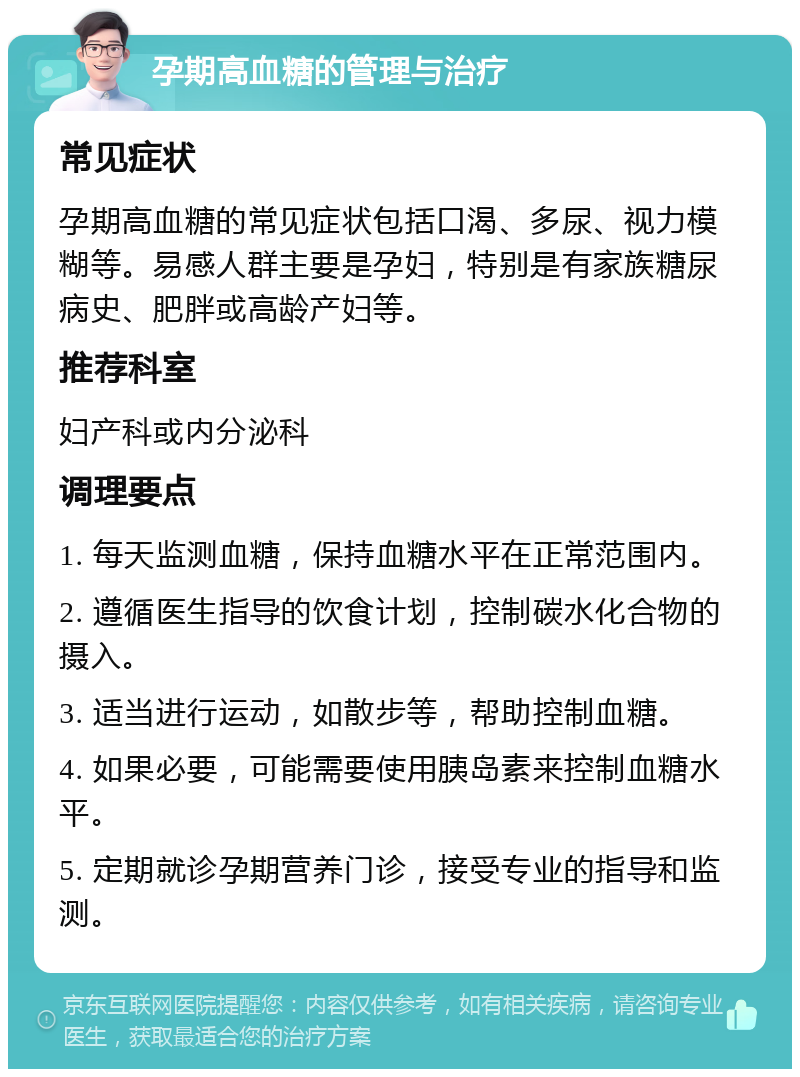 孕期高血糖的管理与治疗 常见症状 孕期高血糖的常见症状包括口渴、多尿、视力模糊等。易感人群主要是孕妇，特别是有家族糖尿病史、肥胖或高龄产妇等。 推荐科室 妇产科或内分泌科 调理要点 1. 每天监测血糖，保持血糖水平在正常范围内。 2. 遵循医生指导的饮食计划，控制碳水化合物的摄入。 3. 适当进行运动，如散步等，帮助控制血糖。 4. 如果必要，可能需要使用胰岛素来控制血糖水平。 5. 定期就诊孕期营养门诊，接受专业的指导和监测。