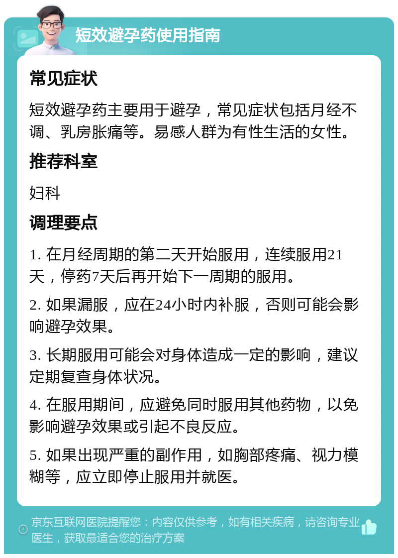 短效避孕药使用指南 常见症状 短效避孕药主要用于避孕，常见症状包括月经不调、乳房胀痛等。易感人群为有性生活的女性。 推荐科室 妇科 调理要点 1. 在月经周期的第二天开始服用，连续服用21天，停药7天后再开始下一周期的服用。 2. 如果漏服，应在24小时内补服，否则可能会影响避孕效果。 3. 长期服用可能会对身体造成一定的影响，建议定期复查身体状况。 4. 在服用期间，应避免同时服用其他药物，以免影响避孕效果或引起不良反应。 5. 如果出现严重的副作用，如胸部疼痛、视力模糊等，应立即停止服用并就医。