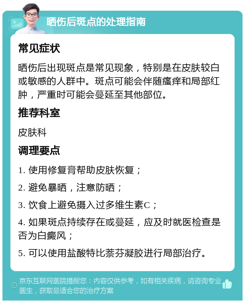 晒伤后斑点的处理指南 常见症状 晒伤后出现斑点是常见现象，特别是在皮肤较白或敏感的人群中。斑点可能会伴随瘙痒和局部红肿，严重时可能会蔓延至其他部位。 推荐科室 皮肤科 调理要点 1. 使用修复膏帮助皮肤恢复； 2. 避免暴晒，注意防晒； 3. 饮食上避免摄入过多维生素C； 4. 如果斑点持续存在或蔓延，应及时就医检查是否为白癜风； 5. 可以使用盐酸特比萘芬凝胶进行局部治疗。