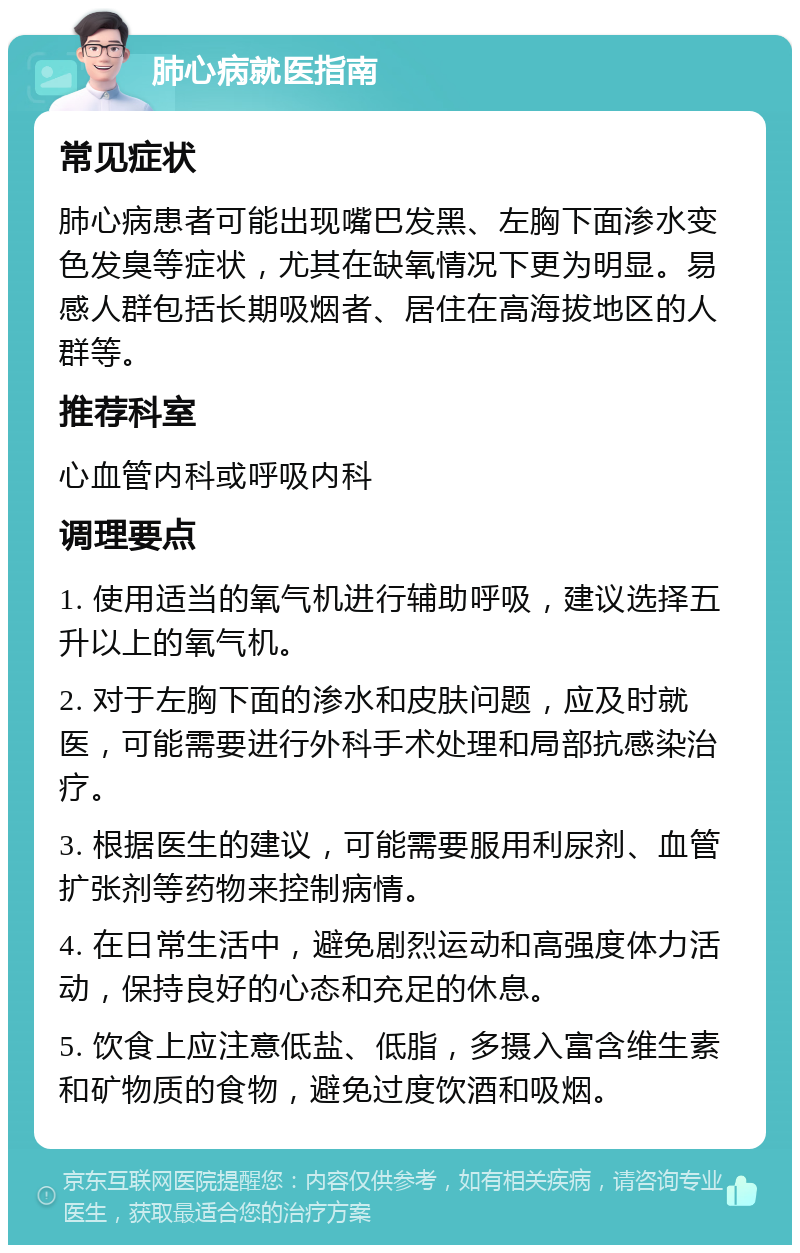 肺心病就医指南 常见症状 肺心病患者可能出现嘴巴发黑、左胸下面渗水变色发臭等症状，尤其在缺氧情况下更为明显。易感人群包括长期吸烟者、居住在高海拔地区的人群等。 推荐科室 心血管内科或呼吸内科 调理要点 1. 使用适当的氧气机进行辅助呼吸，建议选择五升以上的氧气机。 2. 对于左胸下面的渗水和皮肤问题，应及时就医，可能需要进行外科手术处理和局部抗感染治疗。 3. 根据医生的建议，可能需要服用利尿剂、血管扩张剂等药物来控制病情。 4. 在日常生活中，避免剧烈运动和高强度体力活动，保持良好的心态和充足的休息。 5. 饮食上应注意低盐、低脂，多摄入富含维生素和矿物质的食物，避免过度饮酒和吸烟。