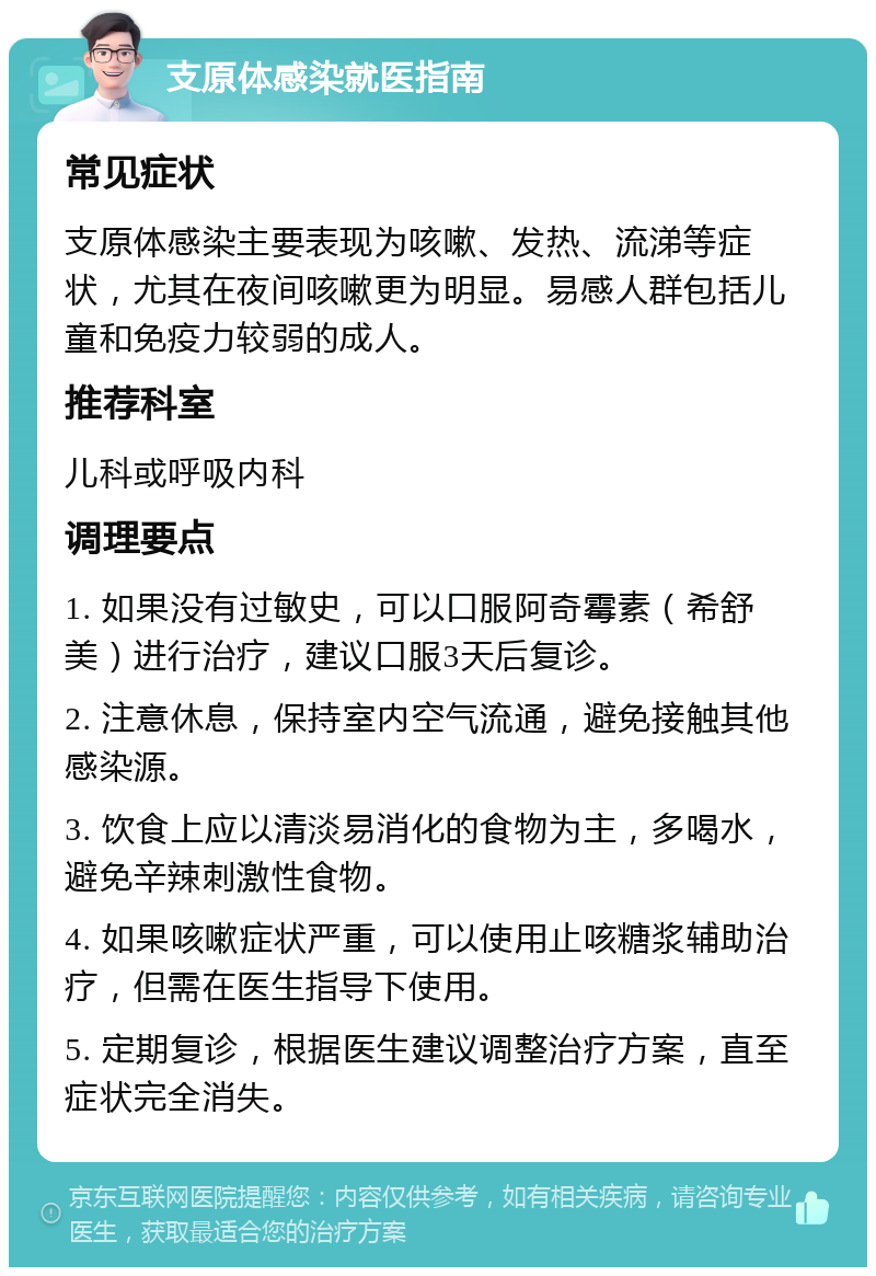 支原体感染就医指南 常见症状 支原体感染主要表现为咳嗽、发热、流涕等症状，尤其在夜间咳嗽更为明显。易感人群包括儿童和免疫力较弱的成人。 推荐科室 儿科或呼吸内科 调理要点 1. 如果没有过敏史，可以口服阿奇霉素（希舒美）进行治疗，建议口服3天后复诊。 2. 注意休息，保持室内空气流通，避免接触其他感染源。 3. 饮食上应以清淡易消化的食物为主，多喝水，避免辛辣刺激性食物。 4. 如果咳嗽症状严重，可以使用止咳糖浆辅助治疗，但需在医生指导下使用。 5. 定期复诊，根据医生建议调整治疗方案，直至症状完全消失。