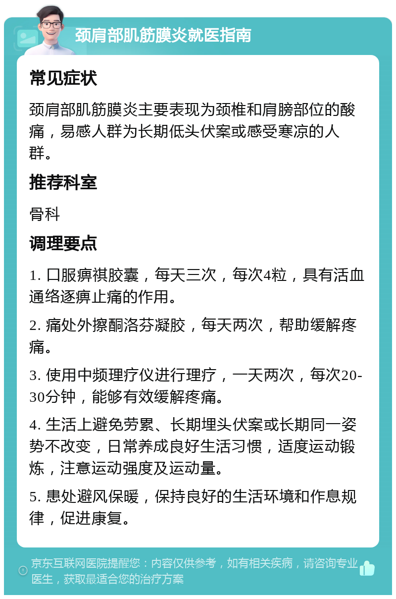 颈肩部肌筋膜炎就医指南 常见症状 颈肩部肌筋膜炎主要表现为颈椎和肩膀部位的酸痛，易感人群为长期低头伏案或感受寒凉的人群。 推荐科室 骨科 调理要点 1. 口服痹祺胶囊，每天三次，每次4粒，具有活血通络逐痹止痛的作用。 2. 痛处外擦酮洛芬凝胶，每天两次，帮助缓解疼痛。 3. 使用中频理疗仪进行理疗，一天两次，每次20-30分钟，能够有效缓解疼痛。 4. 生活上避免劳累、长期埋头伏案或长期同一姿势不改变，日常养成良好生活习惯，适度运动锻炼，注意运动强度及运动量。 5. 患处避风保暖，保持良好的生活环境和作息规律，促进康复。