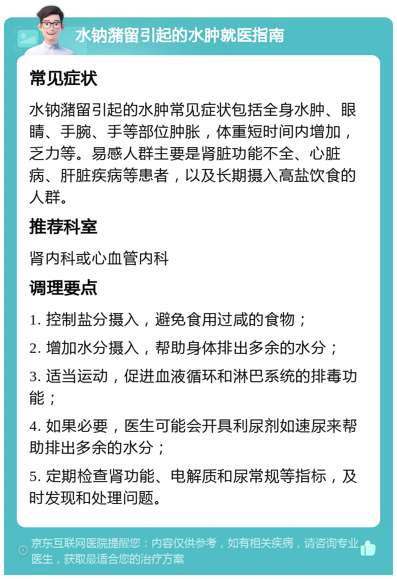 水钠潴留引起的水肿就医指南 常见症状 水钠潴留引起的水肿常见症状包括全身水肿、眼睛、手腕、手等部位肿胀，体重短时间内增加，乏力等。易感人群主要是肾脏功能不全、心脏病、肝脏疾病等患者，以及长期摄入高盐饮食的人群。 推荐科室 肾内科或心血管内科 调理要点 1. 控制盐分摄入，避免食用过咸的食物； 2. 增加水分摄入，帮助身体排出多余的水分； 3. 适当运动，促进血液循环和淋巴系统的排毒功能； 4. 如果必要，医生可能会开具利尿剂如速尿来帮助排出多余的水分； 5. 定期检查肾功能、电解质和尿常规等指标，及时发现和处理问题。