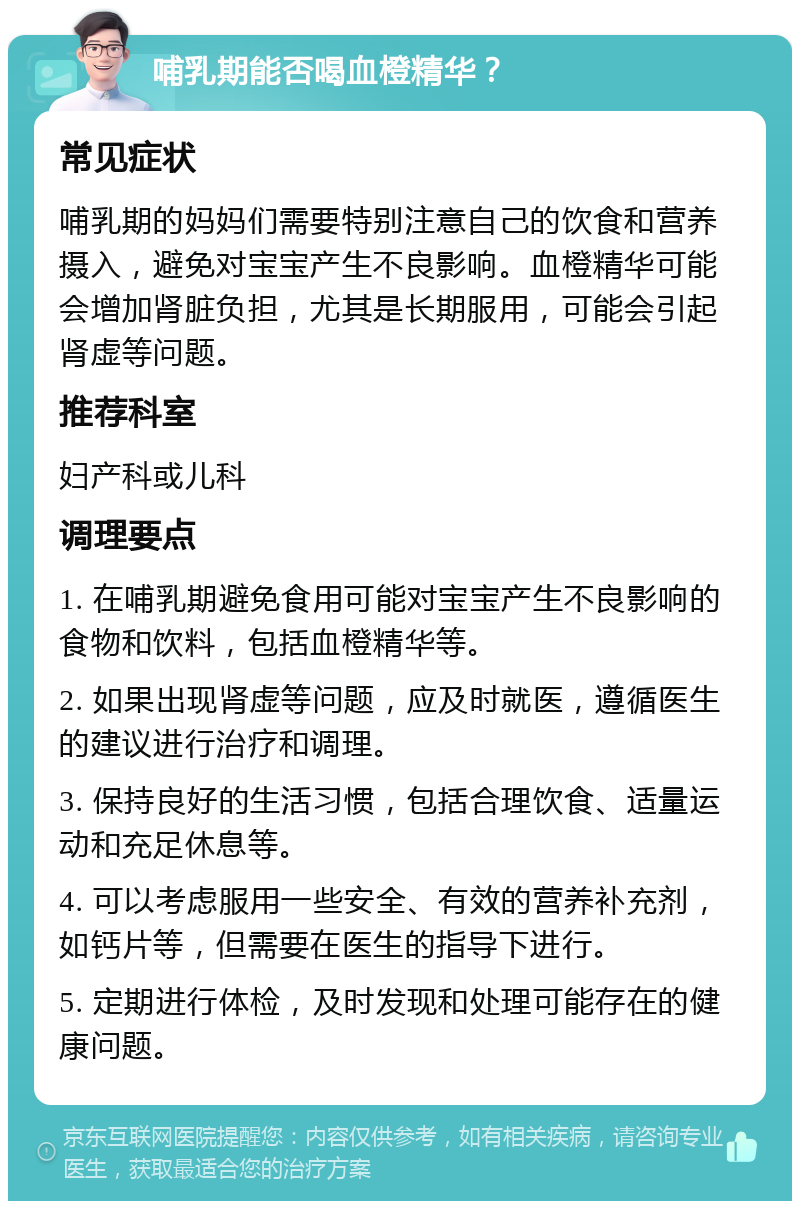 哺乳期能否喝血橙精华？ 常见症状 哺乳期的妈妈们需要特别注意自己的饮食和营养摄入，避免对宝宝产生不良影响。血橙精华可能会增加肾脏负担，尤其是长期服用，可能会引起肾虚等问题。 推荐科室 妇产科或儿科 调理要点 1. 在哺乳期避免食用可能对宝宝产生不良影响的食物和饮料，包括血橙精华等。 2. 如果出现肾虚等问题，应及时就医，遵循医生的建议进行治疗和调理。 3. 保持良好的生活习惯，包括合理饮食、适量运动和充足休息等。 4. 可以考虑服用一些安全、有效的营养补充剂，如钙片等，但需要在医生的指导下进行。 5. 定期进行体检，及时发现和处理可能存在的健康问题。