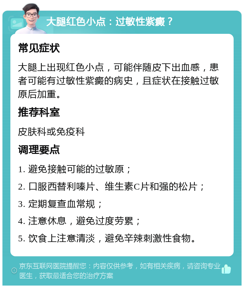 大腿红色小点：过敏性紫癜？ 常见症状 大腿上出现红色小点，可能伴随皮下出血感，患者可能有过敏性紫癜的病史，且症状在接触过敏原后加重。 推荐科室 皮肤科或免疫科 调理要点 1. 避免接触可能的过敏原； 2. 口服西替利嗪片、维生素C片和强的松片； 3. 定期复查血常规； 4. 注意休息，避免过度劳累； 5. 饮食上注意清淡，避免辛辣刺激性食物。